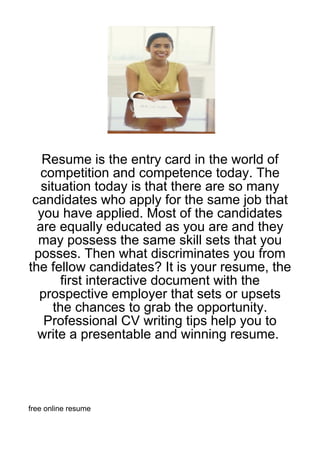 Resume is the entry card in the world of
   competition and competence today. The
   situation today is that there are so many
 candidates who apply for the same job that
  you have applied. Most of the candidates
  are equally educated as you are and they
  may possess the same skill sets that you
 posses. Then what discriminates you from
the fellow candidates? It is your resume, the
        first interactive document with the
  prospective employer that sets or upsets
      the chances to grab the opportunity.
   Professional CV writing tips help you to
  write a presentable and winning resume.




free online resume
 