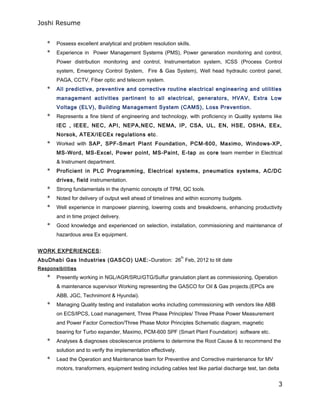 Joshi Resume
* Possess excellent analytical and problem resolution skills.
* Experience in Power Management Systems (PMS), Power generation monitoring and control,
Power distribution monitoring and control, Instrumentation system, ICSS (Process Control
system, Emergency Control System, Fire & Gas System), Well head hydraulic control panel,
PAGA, CCTV, Fiber optic and telecom system.
* All predictive, preventive and corrective routine electrical engineering and utilities
management activities pertinent to all electrical, generators, HVAV, Extra Low
Voltage (ELV), Building Management System (CAMS), Loss Prevention.
* Represents a fine blend of engineering and technology, with proficiency in Quality systems like
IEC , IEEE, NEC, API, NEPA,NEC, NEMA, IP, CSA, UL, EN, HSE, OSHA, EEx,
Norsok, ATEX/IECEx regulations etc.
* Worked with SAP, SPF-Smart Plant Foundation, PCM-600, Maximo, Windows-XP,
MS-Word, MS-Excel, Power point, MS-Paint, E-tap as core team member in Electrical
& Instrument department.
* Proficient in PLC Programming, Electrical systems, pneumatics systems, AC/DC
drives, field instrumentation.
* Strong fundamentals in the dynamic concepts of TPM, QC tools.
* Noted for delivery of output well ahead of timelines and within economy budgets.
* Well experience in manpower planning, lowering costs and breakdowns, enhancing productivity
and in time project delivery.
* Good knowledge and experienced on selection, installation, commissioning and maintenance of
hazardous area Ex equipment.
WORK EXPERIENCES:
AbuDhabi Gas Industries (GASCO) UAE:-Duration: 26
th
Feb, 2012 to till date
Responsibilities
* Presently working in NGL/AGR/SRU/GTG/Sulfur granulation plant as commissioning, Operation
& maintenance supervisor Working representing the GASCO for Oil & Gas projects.(EPCs are
ABB, JGC, Technimont & Hyundai).
* Managing Quality testing and installation works including commissioning with vendors like ABB
on ECS/IPCS, Load management, Three Phase Principles/ Three Phase Power Measurement
and Power Factor Correction/Three Phase Motor Principles Schematic diagram, magnetic
bearing for Turbo expander, Maximo, PCM-600 SPF (Smart Plant Foundation) software etc.
* Analyses & diagnoses obsolescence problems to determine the Root Cause & to recommend the
solution and to verify the implementation effectively.
* Lead the Operation and Maintenance team for Preventive and Corrective maintenance for MV
motors, transformers, equipment testing including cables test like partial discharge test, tan delta
3
 