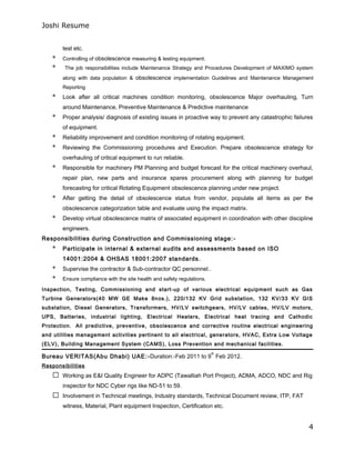 Joshi Resume
test etc.
* Controlling of obsolescence measuring & testing equipment.
* The job responsibilities include Maintenance Strategy and Procedures Development of MAXIMO system
along with data population & obsolescence implementation Guidelines and Maintenance Management
Reporting
* Look after all critical machines condition monitoring, obsolescence Major overhauling, Turn
around Maintenance, Preventive Maintenance & Predictive maintenance
* Proper analysis/ diagnosis of existing issues in proactive way to prevent any catastrophic failures
of equipment.
* Reliability improvement and condition monitoring of rotating equipment.
* Reviewing the Commissioning procedures and Execution. Prepare obsolescence strategy for
overhauling of critical equipment to run reliable.
* Responsible for machinery PM Planning and budget forecast for the critical machinery overhaul,
repair plan, new parts and insurance spares procurement along with planning for budget
forecasting for critical Rotating Equipment obsolescence planning under new project.
* After getting the detail of obsolescence status from vendor, populate all items as per the
obsolescence categorization table and evaluate using the impact matrix.
* Develop virtual obsolescence matrix of associated equipment in coordination with other discipline
engineers.
Responsibilities during Construction and Commissioning stage:-
* Participate in internal & external audits and assessments based on ISO
14001:2004 & OHSAS 18001:2007 standards.
* Supervise the contractor & Sub-contractor QC personnel..
* Ensure compliance with the site health and safety regulations.
Inspection, Testing, Commissioning and start-up of various electrical equipment such as Gas
Turbine Generators(40 MW GE Make 8nos.), 220/132 KV Grid substation, 132 KV/33 KV GIS
substation, Diesel Generators, Transformers, HV/LV switchgears, HV/LV cables, HV/LV motors,
UPS, Batteries, industrial lighting, Electrical Heaters, Electrical heat tracing and Cathodic
Protection. All predictive, preventive, obsolescence and corrective routine electrical engineering
and utilities management activities pertinent to all electrical, generators, HVAC, Extra Low Voltage
(ELV), Building Management System (CAMS), Loss Prevention and mechanical facilities.
Bureau VERITAS(Abu Dhabi) UAE:-Duration:-Feb 2011 to 9
th
Feb 2012.
Responsibilities
 Working as E&I Quality Engineer for ADPC (Tawalliah Port Project), ADMA, ADCO, NDC and Rig
inspector for NDC Cyber rigs like ND-51 to 59.
 Involvement in Technical meetings, Industry standards, Technical Document review, ITP, FAT
witness, Material, Plant equipment Inspection, Certification etc.
4
 
