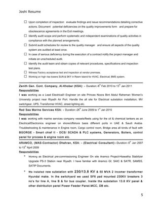Joshi Resume
 Upon completion of inspection evaluate findings and issue recommendations detailing corrective
actions. Document potential deficiencies on the quality improvements form and prepare for
obsolescence agreements in the Exit meetings.
 Identify audit scope and perform systematic and independent examinations of quality activities in
compliance with the planned arrangements.
 Submit audit schedules for review to the quality manager and ensure all aspects of the quality
system are audited at least once.
 In case of serious deficiency during the execution of a contract notify the project manager and
initiate an unscheduled audit.
 Identify the audit team and obtain copies of relevant procedures, specifications and inspection
test plans.
 Witness Factory acceptance test and inspection at vendor premises.
 Working on high rise towers SUN & SKY in Reem Island for HVAC, Electrical, BMS system.
Zenith Gen. Cont. Company, Al-Khober (KSA): - Duration:-8
th
Feb 2010 to 13
th
Jan 2011
Responsibilities
I was working as a Lead Electrical/I Engineer on site Princes Noora Bint Abdul Raheman Women’s
University project near Riyadh Air Port. Handle the all site for Electrical substation installation, MV
switchgear, UPS, Transformer HVAC, street lighting etc.
Red Sea Marine Services KSA: - Duration:-26
th
June 2009 to 1
st
Jan 2010
Responsibilities
I was working with marine services company vessels/fleets using for the oil & chemical tankers as an
Electrical/Electronics engineer on shore/offshore basis different ports in UAE & Saudi Arabia.
Troubleshooting & maintenance in Engine room, Cargo control room, Bridge area all kinds of fault with
BGORGE - Smart chief II - DCS/ SCADA & PLC systems, Generators, Boilers, control
panel for process & engine room etc.
ARAMCO, (MAS-Contractor) Dhahran, KSA: - (Electrical Consultant):- Duration:-9
th
Jan 2007
to 15
th
April 2009
Responsibilities
* Working as Electrical pre-commissioning Engineer On site Aramco Project-Hiawatha Stabilizer
Upgrade PS-3 Station near Riyadh. I have familiar with Aramco GI, SAIC & SATR, SAMSS,
SATIP Documents.
* We installed new substation with 230/13.8 KV & 50 MVA 2 incomer transformer
Hyundai make. In the switchyard we used SF6 pad mounted 230KV breakers 3
no’s for line A, line B & for bus coupler. Inside the substation 13.8 KV panel &
other distribution panel Power Feeder Panel.MCC, DB etc.
5
 