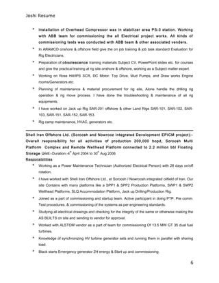 Joshi Resume
* Installation of Overhead Compressor was in stabilizer area PS-3 station. Working
with ABB team for commissioning the all Electrical project works. All kinds of
commissioning tests was conducted with ABB team & other associated venders.
* In ARAMCO onshore & offshore field give the on job training & job task standard Evaluation for
Rig Electricians.
* Preparation of obsolescence training materials Subject CV, PowerPoint slides etc. for courses
and give the practical training at rig site onshore & offshore, working as a Subject matter expert.
* Working on Ross Hill/IPS SCR, DC Motor, Top Drive, Mud Pumps, and Draw works Engine
rooms/Generators etc.
* Planning of maintenance & material procurement for rig site, Alone handle the drilling rig
operation & rig move process. I have done the troubleshooting & maintenance of all rig
equipments.
* I have worked on Jack up Rig SAR-201 offshore & other Land Rigs SAR-101, SAR-102, SAR-
103, SAR-151, SAR-152, SAR-153.
* Rig camp maintenance, HVAC, generators etc.
Shell Iran Offshore Ltd. (Soroosh and Nowrooz Integrated Development EPICM project):-
Overall responsibility for all activities of production 200,000 bopd, Soroosh Multi
Platform Complex and Remote Wellhead Platform connected to 2.2 million bbl Floating
Storage Unit:-Duration:-4
th
April 2004 to 30
th
Aug 2006
Responsibilities
* Working as a Power Maintenance Technician (Authorized Electrical Person) with 28 days on/off
rotation.
* I have worked with Shell Iran Offshore Ltd., at Soroosh / Nowroosh integrated oilfield of Iran. Our
site Contains with many platforms like a SPP1 & SPP2 Production Platforms, SWP1 & SWP2
Wellhead Platforms, SLQ Accommodation Platform, Jack up Drilling/Production Rig.
* Joined as a part of commissioning and startup team. Active participant in doing PTP. Pre comm.
Test procedures. & commissioning of the systems as per engineering standards.
* Studying all electrical drawings and checking for the integrity of the same or otherwise making the
AS BUILTS on site and sending to vendor for approval.
* Worked with ALSTOM vendor as a part of team for commissioning Of 13.5 MW GT 35 dual fuel
turbines.
* Knowledge of synchronizing HV turbine generator sets and running them in parallel with sharing
load.
* Black starts Emergency generator 2H energy & Start up and commissioning.
6
 