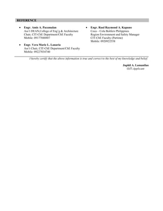 REFERENCE

 •   Engr. Amis A. Pacamalan                              •   Engr. Raul Raymond A. Kapuno
     Ass’t DEAN,College of Eng’g & Architecture               Coca – Cola Bottlers Philippines
     Chair, CIT-ChE Department/ChE Faculty                    Region Environment and Safety Manager
     Mobile: 09177048887                                      CIT-ChE Faculty (Partime)
                                                              Mobile: 0920922558
 •   Engr. Vera Marie L. Lanaria
     Ass’t Chair, CIT-ChE Department/ChE Faculty
     Mobile: 09227034740

         I hereby certify that the above information is true and correct to the best of my knowledge and belief.

                                                                                          Juphil A. Lamanilao
                                                                                             OJT-Applicant
 