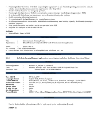 • Pertaining to Safe Operations of the Unit & operating the equipment’s as per standard operating procedure. Co-ordinate
with the technical and maintenance service department to solve the problem.
• Handled startup, shutdown and Emergency operation.
• Pertaining to Safe Operations of the Unit & operating the equipment’s as per standard operating procedure (SOP)
• Co-ordinate with the technical and maintenance service department to solve the problem.
• Health monitoring of Rotating Equipment.
• To co-ordinate with the Panel Engineers for trouble free operations
• An effective communicator & team leader with skills in troubleshooting, team building capability & abilities in planning &
managing resources.
• Draw sample for routine and conduct special test operation in the field.
• Response as a firefighter in case of fire in the unit.
Highlight:
• Received Safety Award in 2011
INDUSTRIAL TRAINING
Title : Introduction to Refining Process
Organization : Bharat Petroleum Corporation Ltd., Kochi Refinery, Ambalamugal, Kerala
Period : Jul’09 – Dec’10
Key Learning : Over All Refinery Process
• Conducted field visits different units of refinery like Crude Distillation Unit I &II
PROFESSIONAL QUALIFICATION
2010 B.Tech. in Chemical Engineering fromGovernment Engineering College, Kozhikode, University of Calicut
IT SKILLS
Operating Systems : Windows 95/98/Me, XP, 7 &MacOS
Tools : MS Office, AutoCAD 2009, AutoCAD P&ID 2013, MS Project&Google Docs
Simulation Tools : Basics of Aspen Plus, HTRI &CHEMCAD
PERSONAL DETAILS
Date of Birth : 20th
April, 1987
Languages Known : English, Hindi, Arabic& Malayalam
Current Address : Raahat Avenue, Flat No201, Gaushala Road, , Panchvati, Jamanagar- Gujarat 361001
Permanent Address : KunnathChali (H), Valillapuzha (PO), Malappuram, Kerala – 673639 (India)
Nationality : Indian
Marital Status : Married
Driving License : Indian
No. of Dependents : Four
Passport Details : J3354214 (Place of Issue: Malappuram, Date of Issue: 22/10/2010 & Date of Expiry: 21/10/2020)
DECLRATION
I hereby declare that the information provided by me is true to best of my knowledge & record.
JASEEM KC
 
