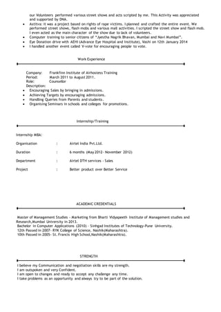 our Volunteers performed various street shows and acts scripted by me. This Activity was appreciated
and supported by DNA.
 Astitva: it was a project based on rights of rape victims. I planned and crafted the entire event. We
performed street shows, flash mobs and various mall activities. I scripted the street show and flash mob.
I even acted as the main character of the show due to lack of volunteers.
 Computer training to senior citizens of “Jyestha Nagrik Bhavan, Mumbai and Navi Mumbai”.
 Eye Donation drive with AEHI (Advance Eye Hospital and Institute), Vashi on 12th January 2014
 I handled another event called V-vote for encouraging people to vote.
Work Experience
Company: Frankfinn Institute of Airhostess Training
Period: March 2011 to August 2011.
Role: Counsellor
Description:
 Encouraging Sales by bringing in admissions.
 Achieving Targets by encouraging admissions.
 Handling Queries from Parents and students.
 Organising Seminars in schools and colleges for promotions.
Internship/Training
Internship MBA:
Organisation : Airtel India Pvt.Ltd.
Duration : 6 months (May 2012- November 2012)
Department : Airtel DTH services - Sales
Project : Better product over Better Service
ACADEMIC CREDENTIALS
Master of Management Studies - Marketing from Bharti Vidyapeeth Institute of Management studies and
Research,Mumbai University in 2013.
Bachelor in Computer Applications (2010) – Sinhgad Institutes of Technology-Pune University.
12th Passed in 2007- RYK College of Science, Nashik(Maharashtra).
10th Passed in 2005- St. Francis High School,Nashik(Maharashtra).
STRENGTH
I believe my Communication and negotiation skills are my strength.
I am outspoken and very Confident.
I am open to changes and ready to accept any challenge any time.
I take problems as an opportunity and always try to be part of the solution.
 