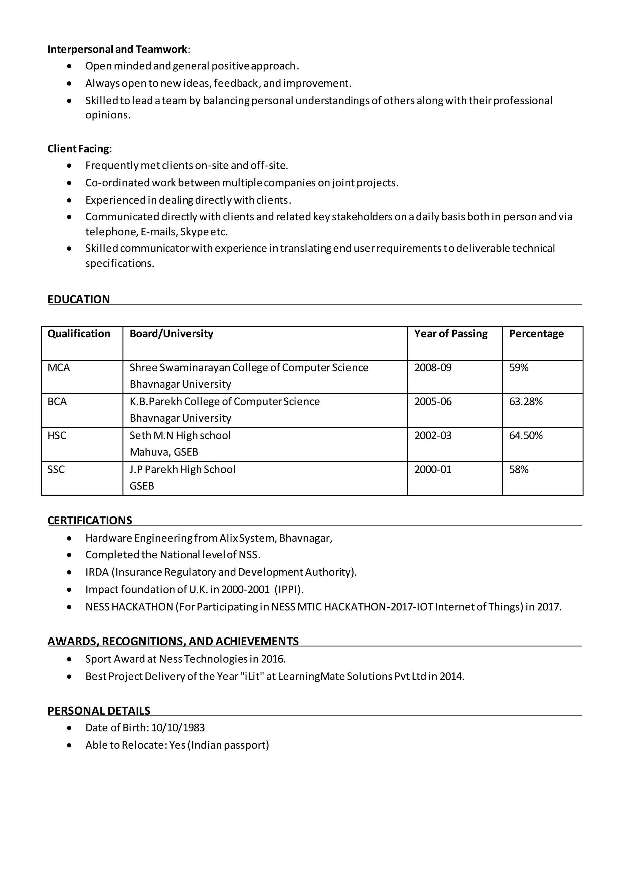 Interpersonal and Teamwork:
 Openmindedandgeneral positiveapproach.
 Alwaysopentonewideas,feedback, andimprovement.
 Skilledtoleadateam by balancingpersonal understandingsof others alongwiththeirprofessional
opinions.
ClientFacing:
 Frequentlymetclientson-site andoff-site.
 Co-ordinated workbetweenmultiplecompanies onjointprojects.
 Experiencedindealingdirectlywithclients.
 Communicated directlywithclients andrelatedkeystakeholders onadailybasisbothin personandvia
telephone,E-mails,Skypeetc.
 Skilledcommunicatorwithexperience intranslatingenduserrequirementstodeliverable technical
specifications.
EDUCATION
Qualification Board/University Year of Passing Percentage
MCA Shree SwaminarayanCollege of ComputerScience
BhavnagarUniversity
2008-09 59%
BCA K.B.ParekhCollege of ComputerScience
BhavnagarUniversity
2005-06 63.28%
HSC SethM.N Highschool
Mahuva, GSEB
2002-03 64.50%
SSC J.PParekhHighSchool
GSEB
2000-01 58%
CERTIFICATIONS
 Hardware EngineeringfromAlixSystem,Bhavnagar,
 Completedthe National levelof NSS.
 IRDA (Insurance Regulatory andDevelopmentAuthority).
 Impact foundationof U.K.in2000-2001 (IPPI).
 NESSHACKATHON (ForParticipatinginNESSMTIC HACKATHON-2017-IOTInternetof Things) in 2017.
AWARDS, RECOGNITIONS, AND ACHIEVEMENTS
 Sport Award at NessTechnologiesin 2016.
 BestProjectDeliveryof the Year"iLit" at LearningMate SolutionsPvtLtdin 2014.
PERSONAL DETAILS
 Date of Birth:10/10/1983
 Able toRelocate: Yes(Indianpassport)
 
