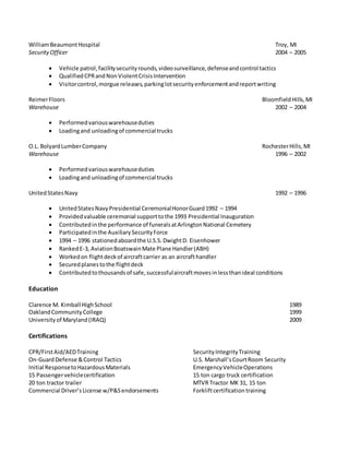 WilliamBeaumontHospital Troy, MI
SecurityOfficer 2004 – 2005
 Vehicle patrol,facilitysecurityrounds,videosurveillance,defenseandcontrol tactics
 QualifiedCPRandNonViolentCrisisIntervention
 Visitorcontrol,morgue releases,parkinglotsecurityenforcementandreportwriting
ReimerFloors BloomfieldHills,MI
Warehouse 2002 – 2004
 Performedvariouswarehouseduties
 Loadingand unloadingof commercial trucks
O.L. BolyardLumberCompany RochesterHills,MI
Warehouse 1996 – 2002
 Performedvariouswarehouseduties
 Loadingand unloadingof commercial trucks
UnitedStatesNavy 1992 – 1996
 UnitedStatesNavyPresidential CeremonialHonorGuard1992 – 1994
 Providedvaluable ceremonial supporttothe 1993 Presidential Inauguration
 Contributedinthe performance of funeralsatArlingtonNational Cemetery
 Participatedinthe AuxiliarySecurityForce
 1994 – 1996 stationedaboardthe U.S.S.DwightD. Eisenhower
 RankedE-3, AviationBoatswainMate Plane Handler(ABH)
 Workedon flightdeckof aircraftcarrier as an aircrafthandler
 Securedplanestothe flightdeck
 Contributedtothousandsof safe,successfulaircraftmovesinlessthanideal conditions
Education
Clarence M. Kimball HighSchool 1989
OaklandCommunityCollege 1999
Universityof Maryland(IRAQ) 2009
Certifications
CPR/FirstAid/AEDTraining SecurityIntegrityTraining
On-GuardDefense &Control Tactics U.S. Marshall’sCourtRoom Security
Initial ResponsetoHazardousMaterials EmergencyVehicleOperations
15 Passengervehiclecertification 15 ton cargo truck certification
20 ton tractor trailer MTVR Tractor MK 31, 15 ton
Commercial Driver’sLicense w/P&Sendorsements Forkliftcertification training
 