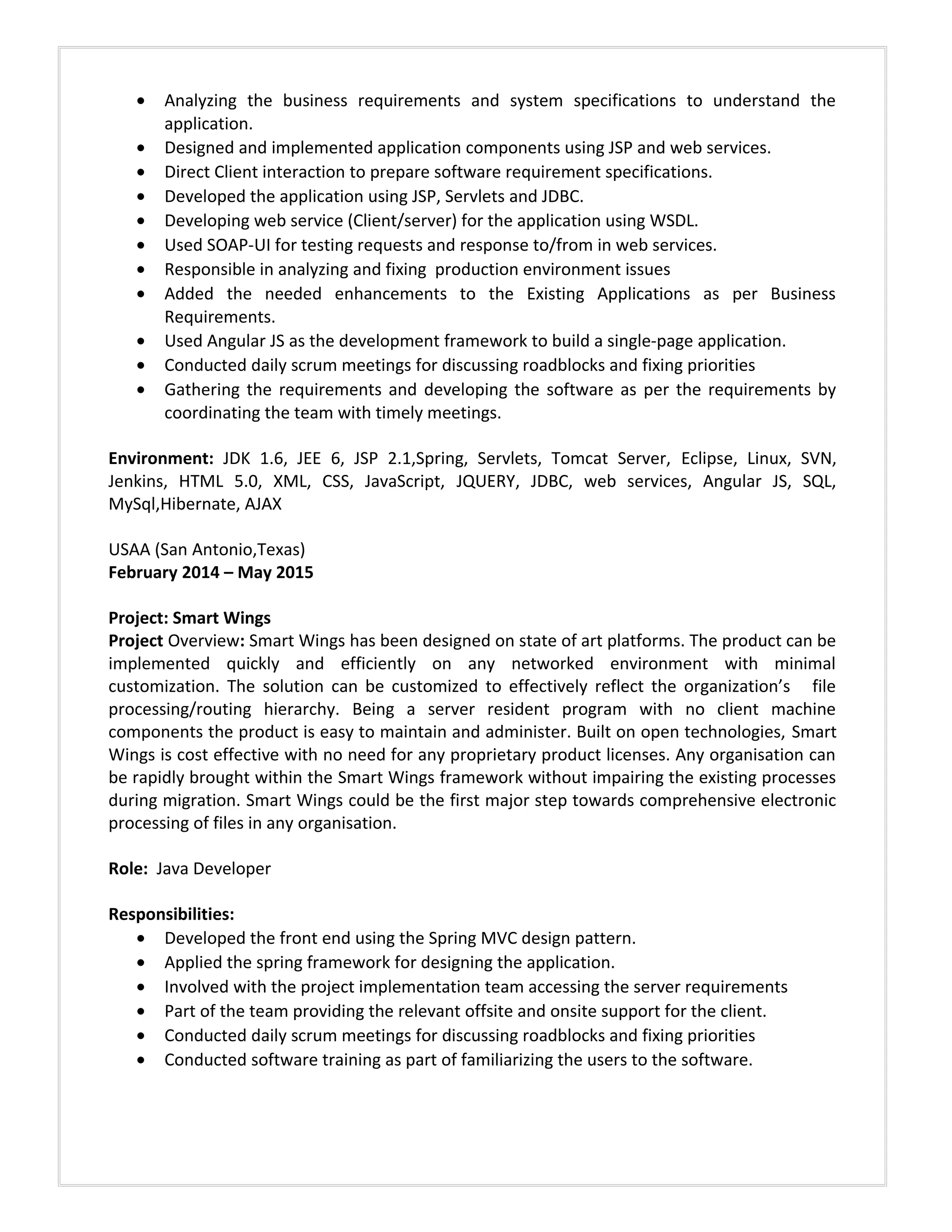 • Analyzing the business requirements and system specifications to understand the
application.
• Designed and implemented application components using JSP and web services.
• Direct Client interaction to prepare software requirement specifications.
• Developed the application using JSP, Servlets and JDBC.
• Developing web service (Client/server) for the application using WSDL.
• Used SOAP-UI for testing requests and response to/from in web services.
• Responsible in analyzing and fixing production environment issues
• Added the needed enhancements to the Existing Applications as per Business
Requirements.
• Used Angular JS as the development framework to build a single-page application.
• Conducted daily scrum meetings for discussing roadblocks and fixing priorities
• Gathering the requirements and developing the software as per the requirements by
coordinating the team with timely meetings.
Environment: JDK 1.6, JEE 6, JSP 2.1,Spring, Servlets, Tomcat Server, Eclipse, Linux, SVN,
Jenkins, HTML 5.0, XML, CSS, JavaScript, JQUERY, JDBC, web services, Angular JS, SQL,
MySql,Hibernate, AJAX
USAA (San Antonio,Texas)
February 2014 – May 2015
Project: Smart Wings
Project Overview: Smart Wings has been designed on state of art platforms. The product can be
implemented quickly and efficiently on any networked environment with minimal
customization. The solution can be customized to effectively reflect the organization’s file
processing/routing hierarchy. Being a server resident program with no client machine
components the product is easy to maintain and administer. Built on open technologies, Smart
Wings is cost effective with no need for any proprietary product licenses. Any organisation can
be rapidly brought within the Smart Wings framework without impairing the existing processes
during migration. Smart Wings could be the first major step towards comprehensive electronic
processing of files in any organisation.
Role: Java Developer
Responsibilities:
• Developed the front end using the Spring MVC design pattern.
• Applied the spring framework for designing the application.
• Involved with the project implementation team accessing the server requirements
• Part of the team providing the relevant offsite and onsite support for the client.
• Conducted daily scrum meetings for discussing roadblocks and fixing priorities
• Conducted software training as part of familiarizing the users to the software.
 