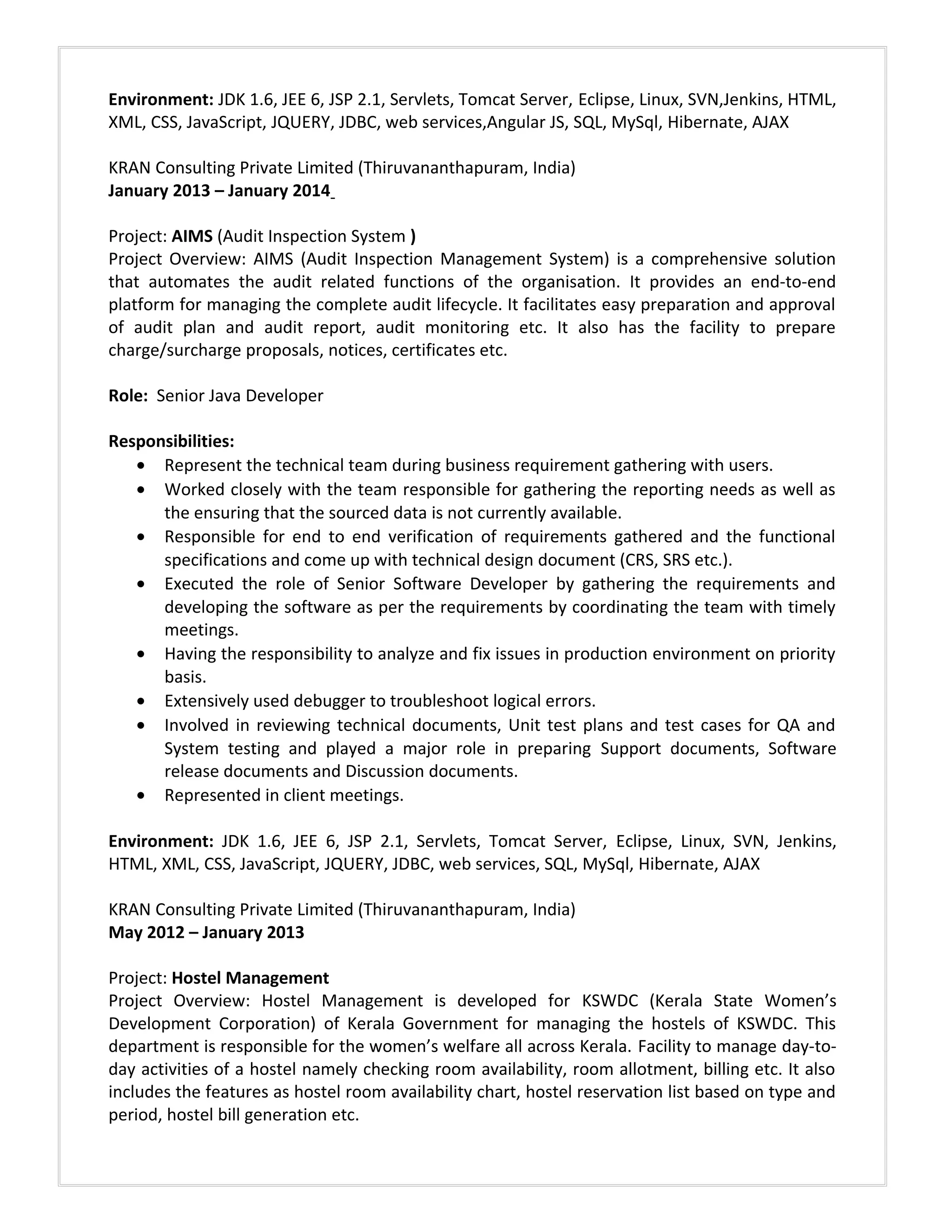 Environment: JDK 1.6, JEE 6, JSP 2.1, Servlets, Tomcat Server, Eclipse, Linux, SVN,Jenkins, HTML,
XML, CSS, JavaScript, JQUERY, JDBC, web services,Angular JS, SQL, MySql, Hibernate, AJAX
KRAN Consulting Private Limited (Thiruvananthapuram, India)
January 2013 – January 2014
Project: AIMS (Audit Inspection System )
Project Overview: AIMS (Audit Inspection Management System) is a comprehensive solution
that automates the audit related functions of the organisation. It provides an end-to-end
platform for managing the complete audit lifecycle. It facilitates easy preparation and approval
of audit plan and audit report, audit monitoring etc. It also has the facility to prepare
charge/surcharge proposals, notices, certificates etc.
Role: Senior Java Developer
Responsibilities:
• Represent the technical team during business requirement gathering with users.
• Worked closely with the team responsible for gathering the reporting needs as well as
the ensuring that the sourced data is not currently available.
• Responsible for end to end verification of requirements gathered and the functional
specifications and come up with technical design document (CRS, SRS etc.).
• Executed the role of Senior Software Developer by gathering the requirements and
developing the software as per the requirements by coordinating the team with timely
meetings.
• Having the responsibility to analyze and fix issues in production environment on priority
basis.
• Extensively used debugger to troubleshoot logical errors.
• Involved in reviewing technical documents, Unit test plans and test cases for QA and
System testing and played a major role in preparing Support documents, Software
release documents and Discussion documents.
• Represented in client meetings.
Environment: JDK 1.6, JEE 6, JSP 2.1, Servlets, Tomcat Server, Eclipse, Linux, SVN, Jenkins,
HTML, XML, CSS, JavaScript, JQUERY, JDBC, web services, SQL, MySql, Hibernate, AJAX
KRAN Consulting Private Limited (Thiruvananthapuram, India)
May 2012 – January 2013
Project: Hostel Management
Project Overview: Hostel Management is developed for KSWDC (Kerala State Women’s
Development Corporation) of Kerala Government for managing the hostels of KSWDC. This
department is responsible for the women’s welfare all across Kerala. Facility to manage day-to-
day activities of a hostel namely checking room availability, room allotment, billing etc. It also
includes the features as hostel room availability chart, hostel reservation list based on type and
period, hostel bill generation etc.
 