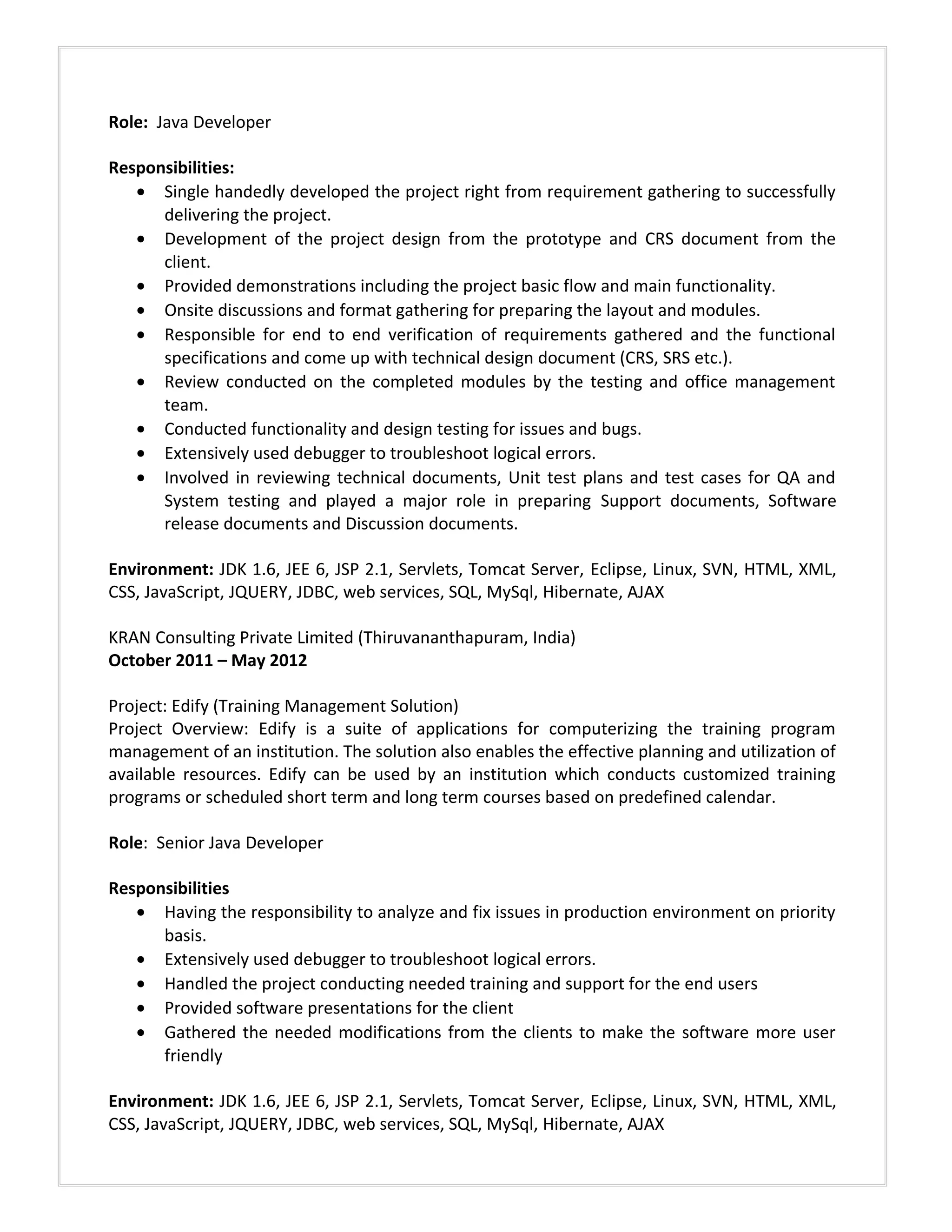 Role: Java Developer
Responsibilities:
• Single handedly developed the project right from requirement gathering to successfully
delivering the project.
• Development of the project design from the prototype and CRS document from the
client.
• Provided demonstrations including the project basic flow and main functionality.
• Onsite discussions and format gathering for preparing the layout and modules.
• Responsible for end to end verification of requirements gathered and the functional
specifications and come up with technical design document (CRS, SRS etc.).
• Review conducted on the completed modules by the testing and office management
team.
• Conducted functionality and design testing for issues and bugs.
• Extensively used debugger to troubleshoot logical errors.
• Involved in reviewing technical documents, Unit test plans and test cases for QA and
System testing and played a major role in preparing Support documents, Software
release documents and Discussion documents.
Environment: JDK 1.6, JEE 6, JSP 2.1, Servlets, Tomcat Server, Eclipse, Linux, SVN, HTML, XML,
CSS, JavaScript, JQUERY, JDBC, web services, SQL, MySql, Hibernate, AJAX
KRAN Consulting Private Limited (Thiruvananthapuram, India)
October 2011 – May 2012
Project: Edify (Training Management Solution)
Project Overview: Edify is a suite of applications for computerizing the training program
management of an institution. The solution also enables the effective planning and utilization of
available resources. Edify can be used by an institution which conducts customized training
programs or scheduled short term and long term courses based on predefined calendar.
Role: Senior Java Developer
Responsibilities
• Having the responsibility to analyze and fix issues in production environment on priority
basis.
• Extensively used debugger to troubleshoot logical errors.
• Handled the project conducting needed training and support for the end users
• Provided software presentations for the client
• Gathered the needed modifications from the clients to make the software more user
friendly
Environment: JDK 1.6, JEE 6, JSP 2.1, Servlets, Tomcat Server, Eclipse, Linux, SVN, HTML, XML,
CSS, JavaScript, JQUERY, JDBC, web services, SQL, MySql, Hibernate, AJAX
 