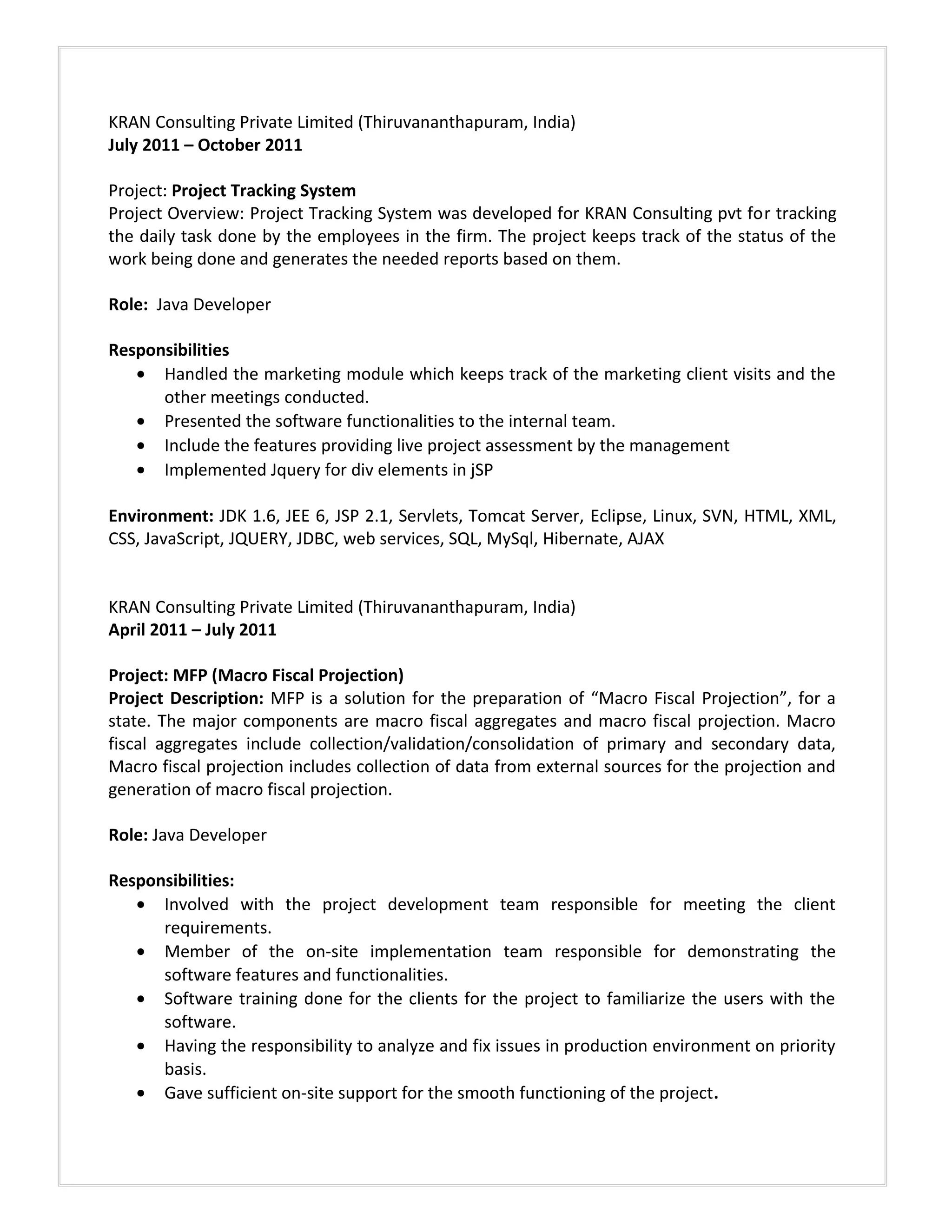 KRAN Consulting Private Limited (Thiruvananthapuram, India)
July 2011 – October 2011
Project: Project Tracking System
Project Overview: Project Tracking System was developed for KRAN Consulting pvt for tracking
the daily task done by the employees in the firm. The project keeps track of the status of the
work being done and generates the needed reports based on them.
Role: Java Developer
Responsibilities
• Handled the marketing module which keeps track of the marketing client visits and the
other meetings conducted.
• Presented the software functionalities to the internal team.
• Include the features providing live project assessment by the management
• Implemented Jquery for div elements in jSP
Environment: JDK 1.6, JEE 6, JSP 2.1, Servlets, Tomcat Server, Eclipse, Linux, SVN, HTML, XML,
CSS, JavaScript, JQUERY, JDBC, web services, SQL, MySql, Hibernate, AJAX
KRAN Consulting Private Limited (Thiruvananthapuram, India)
April 2011 – July 2011
Project: MFP (Macro Fiscal Projection)
Project Description: MFP is a solution for the preparation of “Macro Fiscal Projection”, for a
state. The major components are macro fiscal aggregates and macro fiscal projection. Macro
fiscal aggregates include collection/validation/consolidation of primary and secondary data,
Macro fiscal projection includes collection of data from external sources for the projection and
generation of macro fiscal projection.
Role: Java Developer
Responsibilities:
• Involved with the project development team responsible for meeting the client
requirements.
• Member of the on-site implementation team responsible for demonstrating the
software features and functionalities.
• Software training done for the clients for the project to familiarize the users with the
software.
• Having the responsibility to analyze and fix issues in production environment on priority
basis.
• Gave sufficient on-site support for the smooth functioning of the project.
 