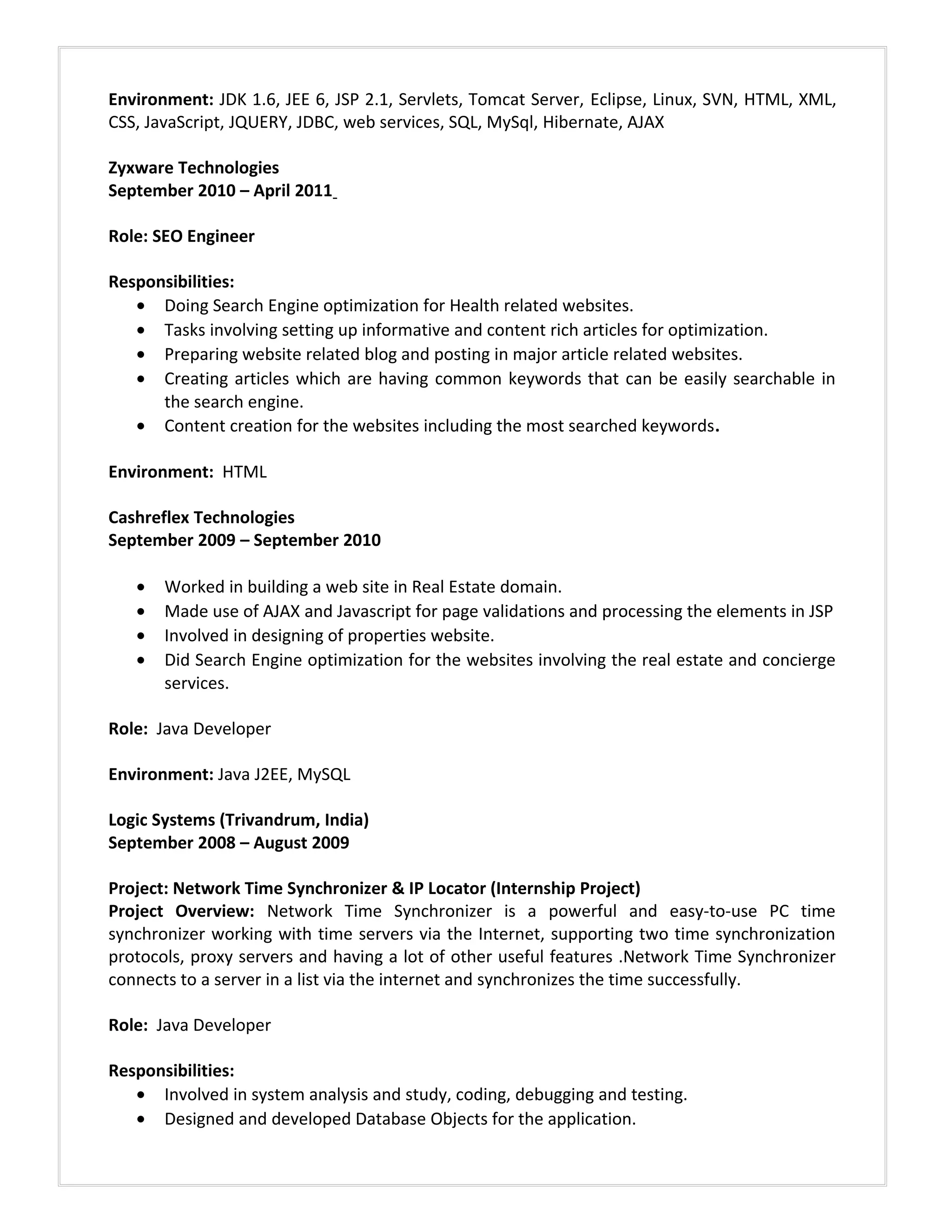 Environment: JDK 1.6, JEE 6, JSP 2.1, Servlets, Tomcat Server, Eclipse, Linux, SVN, HTML, XML,
CSS, JavaScript, JQUERY, JDBC, web services, SQL, MySql, Hibernate, AJAX
Zyxware Technologies
September 2010 – April 2011
Role: SEO Engineer
Responsibilities:
• Doing Search Engine optimization for Health related websites.
• Tasks involving setting up informative and content rich articles for optimization.
• Preparing website related blog and posting in major article related websites.
• Creating articles which are having common keywords that can be easily searchable in
the search engine.
• Content creation for the websites including the most searched keywords.
Environment: HTML
Cashreflex Technologies
September 2009 – September 2010
• Worked in building a web site in Real Estate domain.
• Made use of AJAX and Javascript for page validations and processing the elements in JSP
• Involved in designing of properties website.
• Did Search Engine optimization for the websites involving the real estate and concierge
services.
Role: Java Developer
Environment: Java J2EE, MySQL
Logic Systems (Trivandrum, India)
September 2008 – August 2009
Project: Network Time Synchronizer & IP Locator (Internship Project)
Project Overview: Network Time Synchronizer is a powerful and easy-to-use PC time
synchronizer working with time servers via the Internet, supporting two time synchronization
protocols, proxy servers and having a lot of other useful features .Network Time Synchronizer
connects to a server in a list via the internet and synchronizes the time successfully.
Role: Java Developer
Responsibilities:
• Involved in system analysis and study, coding, debugging and testing.
• Designed and developed Database Objects for the application.
 