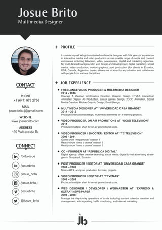 Josue Brito
PROFILE
Multimedia Designer
JOB EXPERIENCE
I consider myself a highly motivated multimedia designer with 10+ years of experience
in interactive media and video production across a wide range of media and content
companies including television, video, newspapers, digital and marketing agencies.
My multi-faceted background in web design and development, digital marketing, social
media, video production, motion graphics, post production (for clients in Ecuador,
USA, Canada, Argentina, Japan) allows me to adapt to any situation and collaborate
with people from various disciplines.
FREELANCE VIDEO PRODUCER & MULTIMEDIA DESIGNER
2014 - 2016
Concept & Ideation, Art/Creative Direction, Graphic Design, HTML5 Interactive/
Animated Display Ad Production, casual games design, 2D/3D Animation, Social
Media Creation, Motion Graphic Design, Email Design.
MULTIMEDIA DESIGNER AT “UNIVERSIDAD CASA GRANDE”
2011 – 2012
Produced instructional design, multimedia elements for e-learning projects.
VIDEO PRODUCER, ON AIR PROMOTIONS AT “UCSG TELEVISION”
2011
Produced multiple short for on-air promotional spots.
VIDEO PRODUCER / SHOOTER / EDITOR AT “TC TELEVISION”
2009 - 2011
Game show “megamatch” season 1
Reality show “fama o drama” season 6
Reality show “fama o drama” season 5
CO – FOUNDER AT “REPUBLICA DIGITAL”
Digital agency, offers creative branding, social media, digital & viral advertising strate-
gies in Guayaquil, Ecuador
POST PRODUCER / EDITOR AT “UNIVERSIDAD CASA GRANDE”
2008 – 2009
Motion GFX, and post production for video projects.
VIDEO PRODUCER / EDITOR AT “TEVEMAS”
2006 – 2008
Produced multiple short for on-air promotional spots.
WEB DESIGNER / DEVELOPER / WEBMASTER AT “EXPRESO &
EXTRA” NEWSPAPER
2006 - 2008
Manage the day-to-day operations of a site including content calendar creation and
management, article posting, traffic monitoring, and internet marketing.
PHONE
+1 (647) 978 2736
MAIL
josue.brito.j@gmail.com
WEBSITE
www.josuebrito.com
ADDRESS
109 Yatescastle Dr.
CONTACT
CONNECT
/britojosue
/josuebrito
/josue_brito
/josue.brito.j
/josuebrito
@josue_brito
 