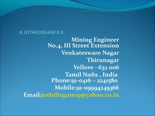 Mining Engineer
No.4, III Street Extension
Venkatesware Nagar
Thirunagar
Vellore - 632 006
Tamil Nadu , India
Phone:91-0416 – 2241580
Mobile:91-09994249366
Email:jothilingam19@yahoo.co.in
 