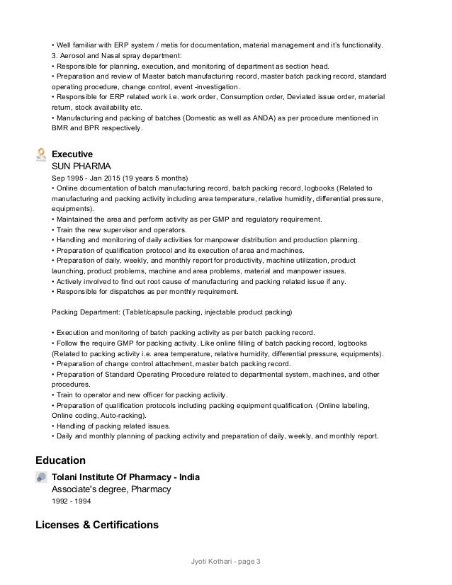 • Well familiar with ERP system / metis for documentation, material management and it’s functionality.
3. Aerosol and Nasal spray department:
• Responsible for planning, execution, and monitoring of department as section head.
• Preparation and review of Master batch manufacturing record, master batch packing record, standard
operating procedure, change control, event -investigation.
• Responsible for ERP related work i.e. work order, Consumption order, Deviated issue order, material
return, stock availability etc.
• Manufacturing and packing of batches (Domestic as well as ANDA) as per procedure mentioned in
BMR and BPR respectively.
Executive
SUN PHARMA
Sep 1995 - Jan 2015 (19 years 5 months)
• Online documentation of batch manufacturing record, batch packing record, logbooks (Related to
manufacturing and packing activity including area temperature, relative humidity, differential pressure,
equipments).
• Maintained the area and perform activity as per GMP and regulatory requirement.
• Train the new supervisor and operators.
• Handling and monitoring of daily activities for manpower distribution and production planning.
• Preparation of qualification protocol and its execution of area and machines.
• Preparation of daily, weekly, and monthly report for productivity, machine utilization, product
launching, product problems, machine and area problems, material and manpower issues.
• Actively involved to find out root cause of manufacturing and packing related issue if any.
• Responsible for dispatches as per monthly requirement.
 
Packing Department: (Tablet/capsule packing, injectable product packing)
 
• Execution and monitoring of batch packing activity as per batch packing record.
• Follow the require GMP for packing activity. Like online filling of batch packing record, logbooks
(Related to packing activity i.e. area temperature, relative humidity, differential pressure, equipments).
• Preparation of change control attachment, master batch packing record.
• Preparation of Standard Operating Procedure related to departmental system, machines, and other
procedures.
• Train to operator and new officer for packing activity.
• Preparation of qualification protocols including packing equipment qualification. (Online labeling,
Online coding, Auto-racking).
• Handling of packing related issues.
• Daily and monthly planning of packing activity and preparation of daily, weekly, and monthly report.
Education
Tolani Institute Of Pharmacy - India
Associate's degree, Pharmacy
1992 - 1994
Licenses & Certifications
Jyoti Kothari - page 3
 
