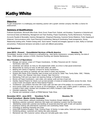 8787 Sienna Springs Blvd
#1415
Missouri City , TX 77459
Phone (979) 417-9509 (Cell)
E-mail: katwhite0112@gmail.com
Kathy White
Objective
To gain employment in a challenging and rewarding position with a growth oriented company that offers a chance for
advancement.
Summary of Qualifications
Proficient Quickbooks, Microsoft Office Suite, Word, Excel, Power Point, Outlook, and Amadeus. Experience in Industrial and
Commercial Sales and Marketing, Management and Team Building, Project Coordinating, Facility Maintenance, Purchasing,
Accounts Payable & Receivable, Inventory Management, Shipping & Receiving, Customer Service Relations, Public Speaking &
Advanced Communications skills, Event Planning & Coordinating, Making & Coordinating Travel arrangements, Strong
Relationship building skills, Problem Solving skills, Quick learner, Creative and energetic approach to work, Ability to multitask
and prioritize, Professional demeanor and ability to work with different personalities.
Job Experience
June 2015 – Present Consolidated Services of North America Houston, TX
Consolidated Services of North America is a self-performing, retail facility maintenance company servicing the state of
Texas. CSNA provides services in HVAC, Electrical, Plumbing and General Maintenance.
Vice President of Operations-
 Manage and oversee a team of 7 Project Coordinators, 10 Office Personnel and 40 + Service
Technicians state wide.
 Coordinate and oversee as many as 150 projects/work orders at a time in a fast paced environment.
 Responsible for closing as many as 200 work orders per week.
 Meeting with Clients to negotiate contracts for facility maintenance.
 Contacting and setting up meetings with new clients to obtain new business.
 Worked with Clients at the Corporate level at stores such as Fed Ex, Dollar Tree, Family Dollar, GNC, T-Mobile,
AT&T, Check n Go, Walmart, Auto Zone, Amazon, New York & Co.
 Maintaining Profit and Loss report and reporting findings to President of Company.
 Monitor all Project Coordinator’s work orders and oversee profit and loss of each job.
 Handles Special Projects for Clients such as total remodels of stores at multiple locations across the state. Study
scope of work and prepare bids for these Special Projects.
 Troubleshoot any problems that arise with a work order and take care of the problem to a successful conclusion.
 Since joining CSNA and under my tenure as VP of Operations, we have seen a 300% growth in workforce, a 210%
increase in work orders received and completed and a 450% increase in total revenue.
 Attended Leadership Training
 Planned and maintained a booth at PRSM National Trade Show.
November 2014 – June 2015 Vacations To Go Houston, TX
Travel Consultant –Master Cruise Counselor
 Work in Cruise Division selling & coordinating Cruise Vacations through telephone sales.
 Identifying potential customers, determine their needs and marketing a product that fits those needs.
 Maintaining contact with customer and handling all issues that arise from point of sale until vacation.
 Experience working with International Customers and coordinating Global Travel.
 Consulting on obtaining Passports and Visas
 Using GDS Systems Amadeus, Polar, Cruising Power, & Centrav to make airline, hotel and cruise arrangements.
 Contacting previous customers and making new sales proposals.
 Maintained over 95% Customer service rating and met sales goals every month.
 