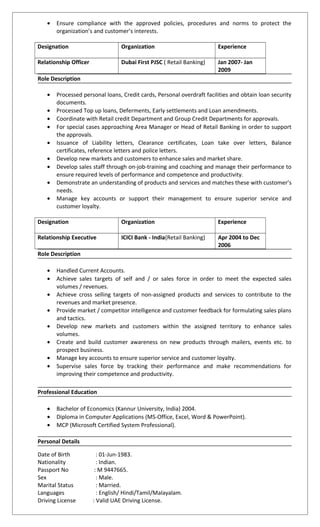 • Ensure compliance with the approved policies, procedures and norms to protect the
organization’s and customer’s interests.
Designation Organization Experience
Relationship Officer Dubai First PJSC ( Retail Banking) Jan 2007- Jan
2009
Role Description
• Processed personal loans, Credit cards, Personal overdraft facilities and obtain loan security
documents.
• Processed Top up loans, Deferments, Early settlements and Loan amendments.
• Coordinate with Retail credit Department and Group Credit Departments for approvals.
• For special cases approaching Area Manager or Head of Retail Banking in order to support
the approvals.
• Issuance of Liability letters, Clearance certificates, Loan take over letters, Balance
certificates, reference letters and police letters.
• Develop new markets and customers to enhance sales and market share.
• Develop sales staff through on-job-training and coaching and manage their performance to
ensure required levels of performance and competence and productivity.
• Demonstrate an understanding of products and services and matches these with customer’s
needs.
• Manage key accounts or support their management to ensure superior service and
customer loyalty.
Designation Organization Experience
Relationship Executive ICICI Bank - India(Retail Banking) Apr 2004 to Dec
2006
Role Description
• Handled Current Accounts.
• Achieve sales targets of self and / or sales force in order to meet the expected sales
volumes / revenues.
• Achieve cross selling targets of non-assigned products and services to contribute to the
revenues and market presence.
• Provide market / competitor intelligence and customer feedback for formulating sales plans
and tactics.
• Develop new markets and customers within the assigned territory to enhance sales
volumes.
• Create and build customer awareness on new products through mailers, events etc. to
prospect business.
• Manage key accounts to ensure superior service and customer loyalty.
• Supervise sales force by tracking their performance and make recommendations for
improving their competence and productivity.
Professional Education
• Bachelor of Economics (Kannur University, India) 2004.
• Diploma in Computer Applications (MS-Office, Excel, Word & PowerPoint).
• MCP (Microsoft Certified System Professional).
Personal Details
Date of Birth : 01-Jun-1983.
Nationality : Indian.
Passport No : M 9447665.
Sex : Male.
Marital Status : Married.
Languages : English/ Hindi/Tamil/Malayalam.
Driving License : Valid UAE Driving License.
 
