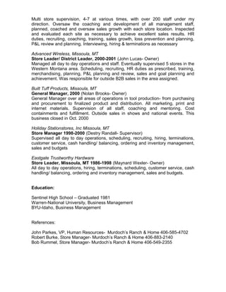 Multi store supervision, 4-7 at various times, with over 200 staff under my
direction. Oversaw the coaching and development of all management staff,
planned, coached and oversaw sales growth with each store location. Inspected
and evaluated each site as necessary to achieve excellent sales results. HR
duties, recruiting, coaching, training, sales growth, loss prevention and planning,
P&L review and planning. Interviewing, hiring & terminations as necessary
Advanced Wireless, Missoula, MT
Store Leader/ District Leader, 2000-2001 (John Lucas- Owner)
Managed all day to day operations and staff. Eventually supervised 5 stores in the
Western Montana area. Scheduling, recruiting, HR duties as prescribed, training,
merchandising, planning, P&L planning and review, sales and goal planning and
achievement. Was responsible for outside B2B sales in the area assigned.
Built Tuff Products, Missoula, MT
General Manager, 2000 (Nolan Brooks- Owner)
General Manager over all areas of operations in tool production- from purchasing
and procurement to finalized product and distribution. All marketing, print and
internet materials. Supervision of all staff, coaching and mentoring. Cost
containments and fulfillment. Outside sales in shows and national events. This
business closed in Oct. 2000
Holiday Stationstores, Inc Missoula, MT
Store Manager 1998-2000 (Destry Randall- Supervisor)
Supervised all day to day operations, scheduling, recruiting, hiring, terminations,
customer service, cash handling/ balancing, ordering and inventory management,
sales and budgets
Eastgate Trustworthy Hardware
Store Leader, Missoula, MT 1986-1998 (Maynard Wexler- Owner)
All day to day operations, hiring, terminations, scheduling, customer service, cash
handling/ balancing, ordering and inventory management, sales and budgets.
Education:
Sentinel High School – Graduated 1981
Warren-National University, Business Management
BYU-Idaho, Business Management
References:
John Parkes, VP, Human Resources- Murdoch’s Ranch & Home 406-585-4702
Robert Burke, Store Manager- Murdoch’s Ranch & Home 406-883-2140
Bob Rummel, Store Manager- Murdoch’s Ranch & Home 406-549-2355
 