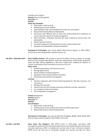 and other part of world.
Domain:Resource Management
Team Size: 14
My Role:
Senior Java Developer:
 Requirement understanding.
 Developing end to end modules.
 ExposingRestful web services endpointto UI team for consumption.
 Responsiblefor Build,Release & Deployment.
 Discussions with Offshore team to share task understanding and compilation of
various execution reports for project management.
 Effort estimation, milestones planning and status tracking for various tasks and
deliverables.
 Mentoring fresh resources
 Involved in design and implementation of access control mechanisms
 Designed and implemented validation framework.
Development Technologies: Java, Spring, Restful Web Services, Angular Js, CSS3, HTML5,
Java Script,various design patterns,Apache Tomcat, Ivy.
July 2013 – September 2014 Asset Visibility Solution: AVS provides a way for the Motor Carrier customers to manage
terminal truck and gate appointments. Apart from appointments, AVS provides equipment
status and data sharing capabilities to the entire supply chain, enabling all members to
connect, providingaccurate,timely data and services on a click.
Motor carrier
 Schedule appointments with terminals online
 Manage Appointments
 Vessel schedules and berthing details
 Equipment inquiry and Availability information
 Role based access with easy management
Terminal
 Seamless integration with Terminal Operating System for TOS data, functions, and
calculations
 Manage users and roles
 Improve serviceto the truckingcommunity and deliver customer satisfaction
 Less congestion at the terminal gate.
 Ease of equipment management
Product development
Domain:Logistics
Team Size: 17
My Role:
Java Developer:
 Requirement understanding.
 Developing end to end modules and responsivemobileapplication.
 Responsiblefor Build,Release & Deployment.
Development Technologies: Java, Spring, Hibernate, Mongodb, MySQL, JSON, Restful Web
Services,JQuery mobile, KendoUI, CSS3, HTML5, Java Script
Jan 2013 – July 2013 Aptra Vision Flex Delegates: NCR APTRA Vision is multi-vendor self-service ATM
management system that puts operational performance into context with what really counts
consumer experience. With a complete and accurate view of your self-service network,
APTRA Vision will help you to successfully manage your business and plan for future
 