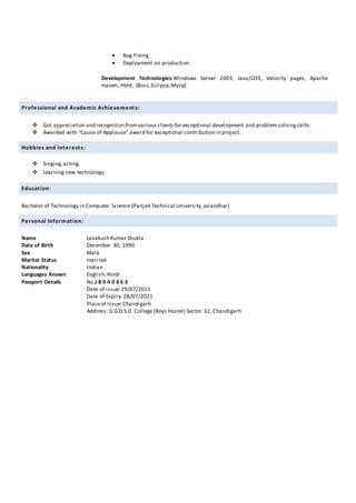  Bug Fixing.
 Deployment on production.
Development Technologies:Windows Server 2003, Java/J2EE, Velocity pages, Apache
maven, Html, JBoss,Eclipse,Mysql.
Professional and Academic Achievements:
 Got appreciation and recognition fromvarious clients for exceptional development and problem solvingskills.
 Awarded with “Cause of Applause” award for exceptional contribution in project.
Hobbies and Interests:
 Singing,acting.
 Learning new technology.
Education:
Bachelor of Technology in Computer Science (Panjab Technical University,Jalandhar)
Personal Information:
Name Lavakush Kumar Shukla
Date of Birth December 30, 1990
Sex Male
Marital Status married
Nationality Indian
Languages Known English,Hindi
Passport Details No.J 8 0 4 0 8 6 3
Date of issue:29/07/2011
Date of Expiry:28/07/2021
Placeof Issue:Chandigarh
Address: G.G.D.S.D College (Boys Hostel) Sector 32, Chandigarh
 