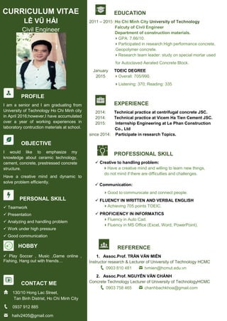 CURRICULUM VITAE
LÊ VŨ HẢI
Civil Engineer
PROFILE
I am a senior and I am graduating from
University of Technology Ho Chi Minh city
in April 2016;however,I have accumulated
over a year of working experiences in
laboratory contruction materials at school.
OBJECTIVE
I would like to emphasize my
knowledge about ceramic technology,
cement, concrete, prestressed concrete
structure.
Have a creative mind and dynamic to
solve problem efficiently.
PERSONAL SKILL
 Teamwork
 Presentation
 Analyzing and handling problem
 Work under high pressure
 Good communication
HOBBY
 Play Soccer , Music ,Game online ,
Fishing, Hang out with friends…
CONTACT ME
130/10 Hong Lac Street,
Tan Binh Distrist, Ho Chi Minh City
0937 912 885
hailv2405@gmail.com
EDUCATION
2011 – 2015 :Ho Chi Minh City University of Technology
Falcuty of Civil Engineer
Department of construction materials.
GPA: 7.66/10.
Participated in research:High performance concrete,
Geopolymer concrete.
Research team leader: study on special mortar used
for Autoclaved Aerated Concrete Block.
January TOEIC DEGREE
2015 Overall: 705/990.
Listening: 370; Reading: 335
EXPERIENCE
2014: Technical practice at centrifugal concrete JSC.
2014: Technical practice at Vicem Ha Tien Cement JSC.
2015: Internship Engineering at Le Phan Construction
Co., Ltd
since 2014: Participate in research Topics.
PROFESSIONAL SKILL
 Creative to handling problem:
Have a creative mind and willing to learn new things,
do not mind if there are difficulties and challenges.
 Communication:
Good to communicate and connect people.
 FLUENCY IN WRITTEN AND VERBAL ENGLISH
Achieving 705 points TOEIC.
 PROFICIENCY IN INFORMATICS
Fluency in Auto Cad.
Fluency in MS Office (Excel, Word, PowerPoint).
REFERENCE
1. Assoc.Prof. TRẦN VĂN MIỀN
Instructor research & Lecturer of University of Technology HCMC
0903 810 481 tvmien@hcmut.edu.vn
2. Assoc.Prof. NGUYỄN VĂN CHÁNH
Concrete Technology Lecturer of University of TechnologyHCMC
0903 758 465 chanhbachkhoa@gmail.com
 