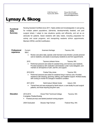 11902 Park Ave S
Tacoma WA, 98444
Phone 206-475-0201
NA-C License 60169321
lynsayskoog@gmail.com
Lynsay A. Skoog
Functional
Skills
Summary
Nursing Assistant Certified since 2011. Highly skilled and knowledgeable in care giving
for multiple patient populations, (dementia, developmentally disabled, and post
surgical rehab). I adapt to new situations quickly and efficiently, and act as an
advocate for patients. Assist residents with daily needs, including preparation for
activity and social programs, and transporting residents to/from appointments.
Maintain HIPAA, and BLS certification.
Professional
experience
Current Avamere Heritage Tacoma, WA.
NA-C
• Review care plans daily, operate under licensed nurse direction, provide personal
care to residents, and assist or accompany residents to and from appointments.
2015 Tacoma Lutheran Home Tacoma, WA
• Performed personal care duties for assisted living, and memory care residents.
Provided assistance with medication administration under nurse delegation, and
maintain an atmosphere of calm, warmth, and support.
2012-2014 Franke-Toby Jones Tacoma, WA
• Performed personal care duties for residents living in memory care. Provided
assistance with dressing, grooming, bathing, and mealtime support. Worked closely
with nursing to monitor for changes in resident’s condition.
2011-2012 North Auburn Rehab Center Auburn, WA
• Trained here and was employed by North Auburn, a care facility for post surgical
patients, and those requiring long term care.
Education 2014-2015 Clover Park Technical College Tacoma, WA
In progress, Practical Nursing
 Finished pre-req’s and started practical nursing program
2004 Graduated Decatur High School Federal Way, WA
 