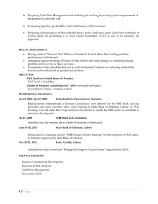• Preparing Cash Flow Management and modeling for working/operating capital requirements of
the project for a feasible end.
• Evaluating liquidity, profitability and credit history of the borrower.
• Preparing credit proposal in line with the Bank’s policy and based upon Cash Flow technique of
Central Bank for presenting it in Area Credit Committee (ACC) as one of its members for
approval.
SPECIAL ASSIGNMENTS
• During visits of “Personal Staff Officer to President” briefed about the Lending portfolio
performance of the branch.
• Arranging regular meetings of branch Credit staff for devising strategy in extending lending
portfolio and recovery of stuck up loans.
• Coordinator of the branch for Internal as well as External Auditors in conducting audit of the
branch and rectifications as pointed out by them.
EDUCATION
CFA Institute-United States of America
CFA-Level-1 Candidate
Master of Business Administration - 2005 with major in Finance
Government College University, Lahore
PROFESSIONAL TRAININGS
Jan 23, 2006- Jan 27, 2006 Bankakademie International, Germany
Bankakademie International, a German Consultancy firm selected me for SME Bank Ltd and
provided one week intensive class room training at State Bank of Pakistan, Lahore on SME
Lending. I served under their supervision for 06 months to enable the SME sector to contribute in
economic development.
Jan 07, 2008 SME Bank Ltd, Islamabad
Attended one day seminar about Credit Procedures at Islamabad.
June 01-02, 2011 State Bank of Pakistan, Lahore
Participated in a training session “SME Finance Cluster Training” for development of SME sector
in Pakistan organized by State Bank of Pakistan.
Nov 20-21, 2015 Bank Alfalah, Lahore
Attended two days session on “Foreign Exchange in Trade Finance” organized by BAFL.
AREAS OF EXPERTISE
Business Valuations & Development
Financial & Risk Analysis
Cash Flow Management
Presentation Skills
4 | P a g e
 