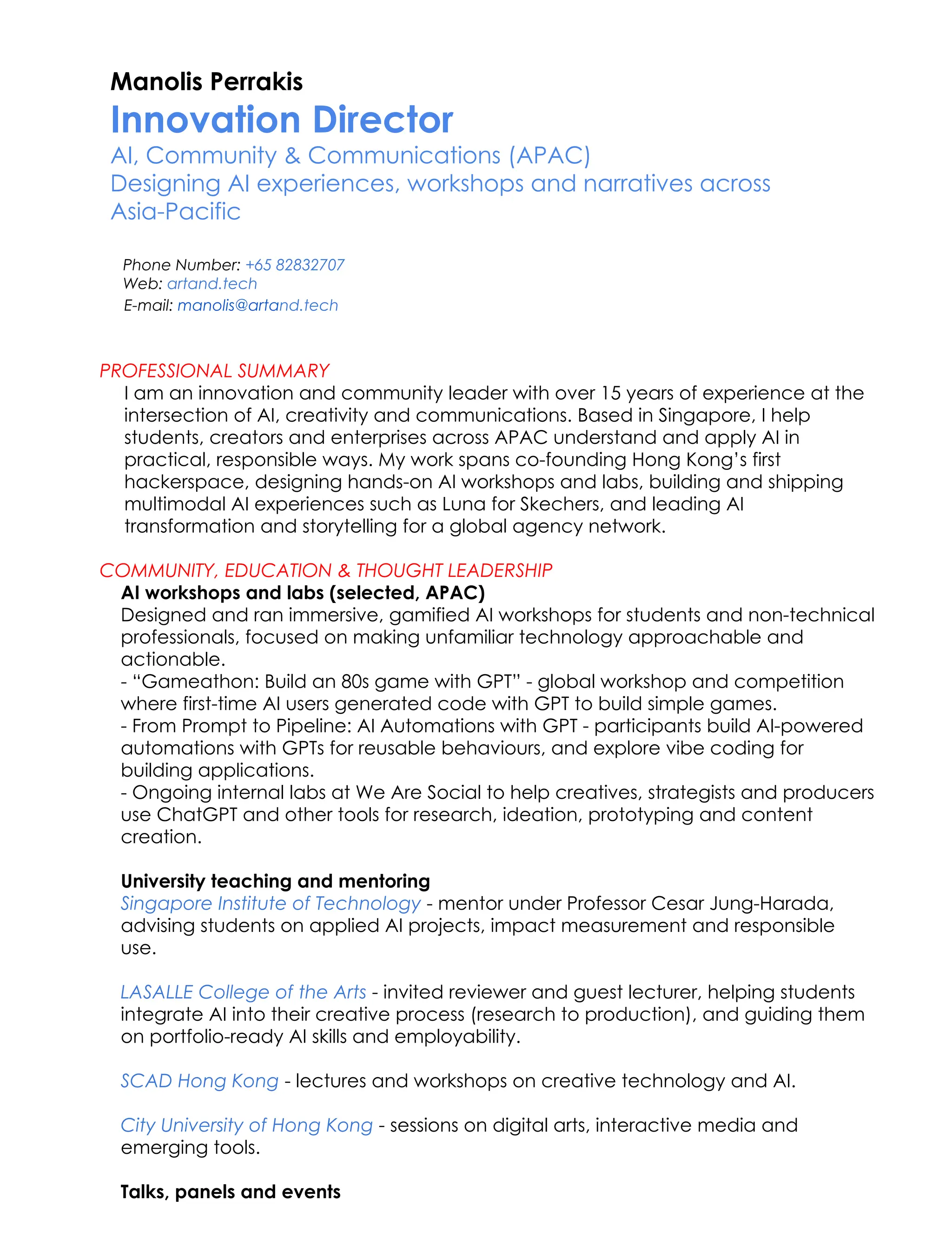 Manolis Perrakis
Innovation Director ​
AI, Community & Communications (APAC)
Designing AI experiences, workshops and narratives across
Asia-Pacific
​ Phone Number: +65 82832707
​ Web: artand.tech
E-mail: manolis@artand.tech
PROFESSIONAL SUMMARY
I am an innovation and community leader with over 15 years of experience at the
intersection of AI, creativity and communications. Based in Singapore, I help
students, creators and enterprises across APAC understand and apply AI in
practical, responsible ways. My work spans co-founding Hong Kong’s first
hackerspace, designing hands-on AI workshops and labs, building and shipping
multimodal AI experiences such as Luna for Skechers, and leading AI
transformation and storytelling for a global agency network.​
COMMUNITY, EDUCATION & THOUGHT LEADERSHIP
AI workshops and labs (selected, APAC)​
Designed and ran immersive, gamified AI workshops for students and non-technical
professionals, focused on making unfamiliar technology approachable and
actionable.​
- “Gameathon: Build an 80s game with GPT” - global workshop and competition
where first-time AI users generated code with GPT to build simple games.
- From Prompt to Pipeline: AI Automations with GPT - participants build AI-powered
automations with GPTs for reusable behaviours, and explore vibe coding for
building applications.​
- Ongoing internal labs at We Are Social to help creatives, strategists and producers
use ChatGPT and other tools for research, ideation, prototyping and content
creation.
University teaching and mentoring​
Singapore Institute of Technology - mentor under Professor Cesar Jung-Harada,
advising students on applied AI projects, impact measurement and responsible
use.​
LASALLE College of the Arts - invited reviewer and guest lecturer, helping students
integrate AI into their creative process (research to production), and guiding them
on portfolio-ready AI skills and employability.​
​
SCAD Hong Kong - lectures and workshops on creative technology and AI.​
City University of Hong Kong - sessions on digital arts, interactive media and
emerging tools.
Talks, panels and events​
 