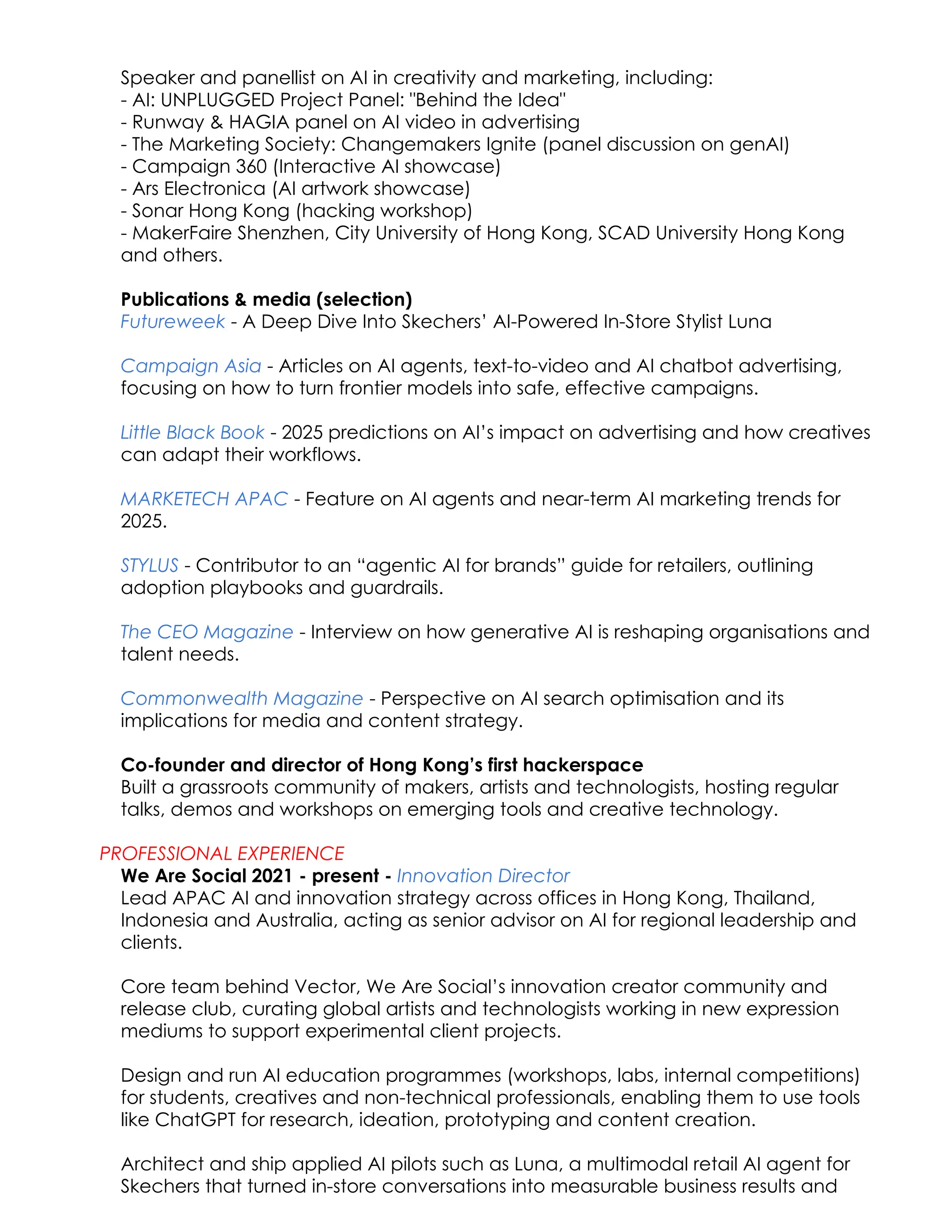 Speaker and panellist on AI in creativity and marketing, including:​
- AI: UNPLUGGED Project Panel: "Behind the Idea"
- Runway & HAGIA panel on AI video in advertising
- The Marketing Society: Changemakers Ignite (panel discussion on genAI)
- Campaign 360 (Interactive AI showcase)
- Ars Electronica (AI artwork showcase)
- Sonar Hong Kong (hacking workshop)
- MakerFaire Shenzhen, City University of Hong Kong, SCAD University Hong Kong
and others.​
Publications & media (selection)​
Futureweek - A Deep Dive Into Skechers’ AI-Powered In-Store Stylist Luna​
​
Campaign Asia - Articles on AI agents, text-to-video and AI chatbot advertising,
focusing on how to turn frontier models into safe, effective campaigns.
Little Black Book - 2025 predictions on AI’s impact on advertising and how creatives
can adapt their workflows.
MARKETECH APAC - Feature on AI agents and near-term AI marketing trends for
2025.
STYLUS - Contributor to an “agentic AI for brands” guide for retailers, outlining
adoption playbooks and guardrails.
The CEO Magazine - Interview on how generative AI is reshaping organisations and
talent needs.
Commonwealth Magazine - Perspective on AI search optimisation and its
implications for media and content strategy.
Co-founder and director of Hong Kong’s first hackerspace​
Built a grassroots community of makers, artists and technologists, hosting regular
talks, demos and workshops on emerging tools and creative technology.
PROFESSIONAL EXPERIENCE
We Are Social 2021 - present - Innovation Director​
Lead APAC AI and innovation strategy across offices in Hong Kong, Thailand,
Indonesia and Australia, acting as senior advisor on AI for regional leadership and
clients.
​
Core team behind Vector, We Are Social’s innovation creator community and
release club, curating global artists and technologists working in new expression
mediums to support experimental client projects.​
Design and run AI education programmes (workshops, labs, internal competitions)
for students, creatives and non-technical professionals, enabling them to use tools
like ChatGPT for research, ideation, prototyping and content creation.
Architect and ship applied AI pilots such as Luna, a multimodal retail AI agent for
Skechers that turned in-store conversations into measurable business results and
 