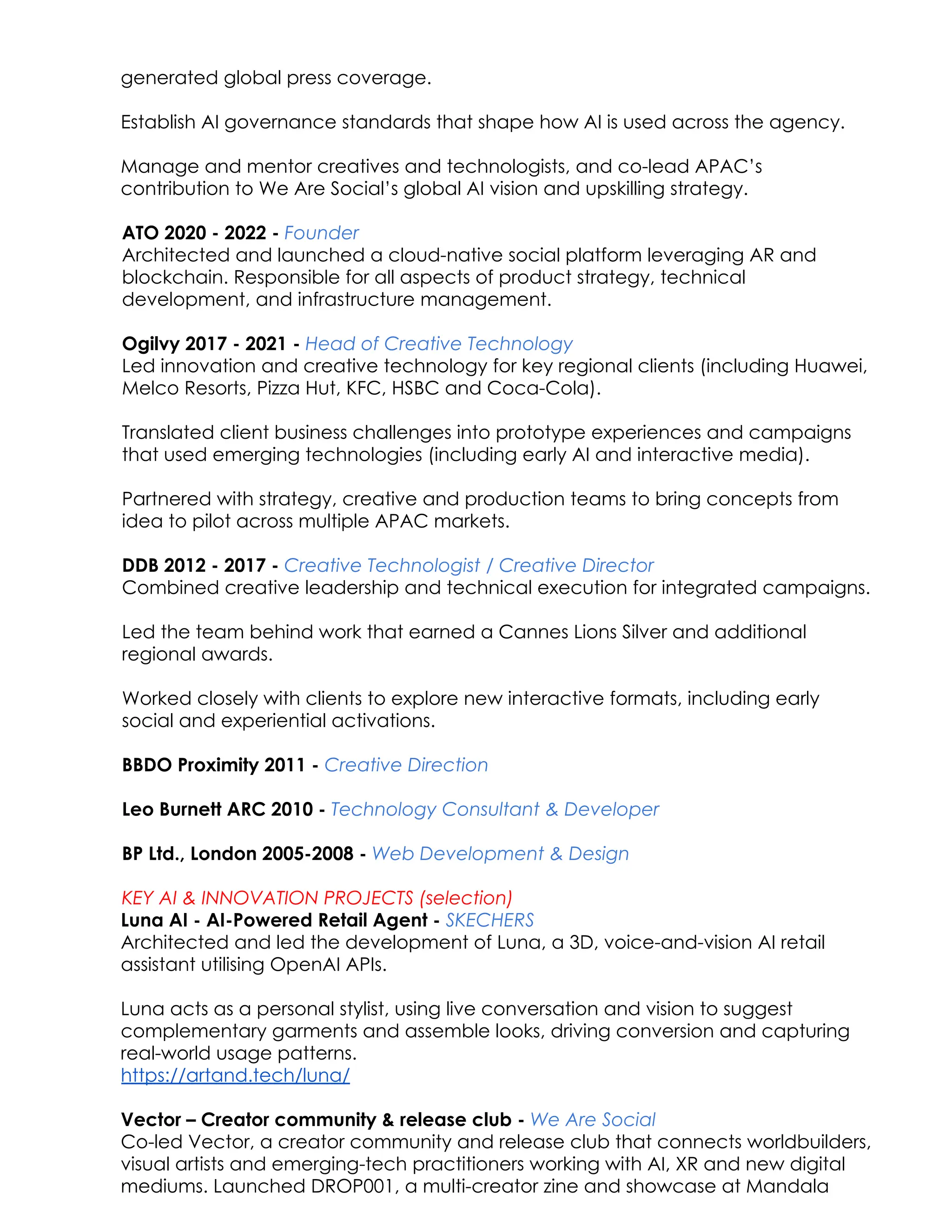 generated global press coverage.​
Establish AI governance standards that shape how AI is used across the agency.
Manage and mentor creatives and technologists, and co-lead APAC’s
contribution to We Are Social’s global AI vision and upskilling strategy.
ATO 2020 - 2022 - Founder
Architected and launched a cloud-native social platform leveraging AR and
blockchain. Responsible for all aspects of product strategy, technical
development, and infrastructure management.
​
Ogilvy 2017 - 2021 - Head of Creative Technology​
Led innovation and creative technology for key regional clients (including Huawei,
Melco Resorts, Pizza Hut, KFC, HSBC and Coca-Cola).
Translated client business challenges into prototype experiences and campaigns
that used emerging technologies (including early AI and interactive media).
Partnered with strategy, creative and production teams to bring concepts from
idea to pilot across multiple APAC markets.
​
DDB 2012 - 2017 - Creative Technologist / Creative Director
Combined creative leadership and technical execution for integrated campaigns.
Led the team behind work that earned a Cannes Lions Silver and additional
regional awards.
Worked closely with clients to explore new interactive formats, including early
social and experiential activations.
​ ​
BBDO Proximity 2011 - Creative Direction
Leo Burnett ARC 2010 - Technology Consultant & Developer
BP Ltd., London 2005-2008 - Web Development & Design​
​
KEY AI & INNOVATION PROJECTS (selection)
Luna AI - AI-Powered Retail Agent - SKECHERS​
Architected and led the development of Luna, a 3D, voice-and-vision AI retail
assistant utilising OpenAI APIs. ​
​
Luna acts as a personal stylist, using live conversation and vision to suggest
complementary garments and assemble looks, driving conversion and capturing
real-world usage patterns.​
https://artand.tech/luna/
Vector – Creator community & release club - We Are Social
Co-led Vector, a creator community and release club that connects worldbuilders,
visual artists and emerging-tech practitioners working with AI, XR and new digital
mediums. Launched DROP001, a multi-creator zine and showcase at Mandala
 