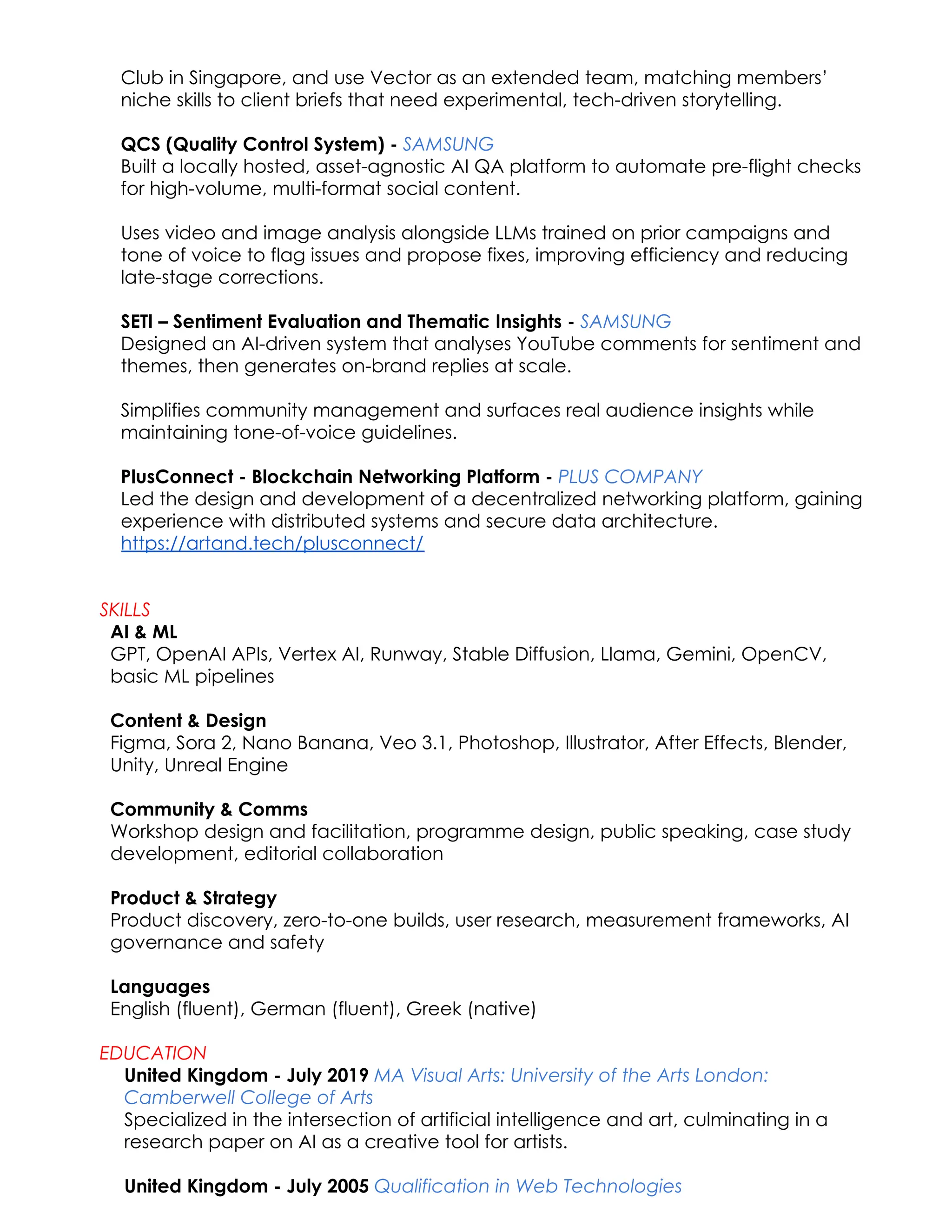 Club in Singapore, and use Vector as an extended team, matching members’
niche skills to client briefs that need experimental, tech-driven storytelling.
QCS (Quality Control System) - SAMSUNG​
Built a locally hosted, asset-agnostic AI QA platform to automate pre-flight checks
for high-volume, multi-format social content.
Uses video and image analysis alongside LLMs trained on prior campaigns and
tone of voice to flag issues and propose fixes, improving efficiency and reducing
late-stage corrections.
SETI – Sentiment Evaluation and Thematic Insights - SAMSUNG​
Designed an AI-driven system that analyses YouTube comments for sentiment and
themes, then generates on-brand replies at scale.
Simplifies community management and surfaces real audience insights while
maintaining tone-of-voice guidelines.
PlusConnect - Blockchain Networking Platform - PLUS COMPANY​
Led the design and development of a decentralized networking platform, gaining
experience with distributed systems and secure data architecture.
https://artand.tech/plusconnect/
SKILLS
AI & ML​
GPT, OpenAI APIs, Vertex AI, Runway, Stable Diffusion, Llama, Gemini, OpenCV,
basic ML pipelines
Content & Design​
Figma, Sora 2, Nano Banana, Veo 3.1, Photoshop, Illustrator, After Effects, Blender,
Unity, Unreal Engine
Community & Comms​
Workshop design and facilitation, programme design, public speaking, case study
development, editorial collaboration
Product & Strategy​
Product discovery, zero-to-one builds, user research, measurement frameworks, AI
governance and safety
Languages​
English (fluent), German (fluent), Greek (native)
EDUCATION
United Kingdom - July 2019 MA Visual Arts: University of the Arts London:
Camberwell College of Arts​
Specialized in the intersection of artificial intelligence and art, culminating in a
research paper on AI as a creative tool for artists.​
United Kingdom - July 2005 Qualification in Web Technologies
 