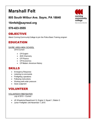 Marshall Felt
805 South Wilbur Ave. Sayre, PA 18840
16mfelt@sayresd.org
570-423-3555
OBJECTIVE
Attend Corning Community College to join the Police Basic Training program
EDUCATION
SAYRE AREA HIGH SCHOOL
2010-Current
 CP English
 ACE Chemistry
 CP Physics
 CP Economics
 CP Modern American History
SKILLS
 Emergency Response
 Listening to commands
 Firefighting operations
 Following instructions
 Working well under pressure
 Good Judgment
VOLUNTEER
VOLUNTEER FIREFIGHTER
July of 2015 – Current
 JE Wheelocks/Department 12, Engine 3, Squad 1, Station 5
 Junior Firefighter until November 7, 2015
 