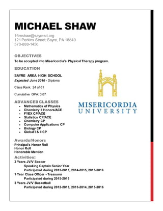 MICHAEL SHAW
16mshaw@sayresd.org
121 Perkins Street; Sayre, PA 18840
570-888-1450
OBJECTIVES
To be accepted into Misericordia’s Physical Therapy program.
EDUCATION
SAYRE AREA HIGH SCHOOL
Expected June 2016 - Diploma
Class Rank: 24 of 61
Cumulative GPA: 3.07
ADVANCED CLASSES
 Mathematics of Physics
 Chemistry II Honors/ACE
 FYEX CP/ACE
 Statistics CP/ACE
 Chemistry CP
 Computer Applications CP
 Biology CP
 Global I & II CP
Awards/Honors
Principal’s Honor Roll
Honor Roll
Honorable Mention
Activities:
3 Years JV/V Soccer
Speaking Captain Senior Year
Participated during 2012-2013, 2014-2015, 2015-2016
1 Year Class Officer - Treasurer
Participated during 2015-2016
3 Years JV/V Basketball
Participated during 2012-2013, 2013-2014, 2015-2016
 