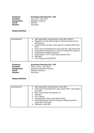 Employer : Accenture Services Pvt. LTD.
Duration : Jan, 2017– Dec,2017
Designation
Client
Domain
:
:
:
:
Software Engineer
ACE-NA
Insurance
Responsibilities :
Development ● Web Application development using MVP Pattern
● Migration of code behind logic to frontend-web service
architecture
● Implemented complex undo logic for multiple data entry
form
● Front-end UI development using asp.net, CSS,Javascript
● Duckcreek Development of various Component using C#
● Implemented Change Request
● Code Check in TFS using Visual Studio 2012
● ADO.NET
● Unit Testing using MSTEST
Employer : Accenture Services Pvt. LTD.
Duration : March, 2014 – Dec 2016
Designation
Client
Domain
:
:
:
:
Associate Software Engineer
Allstate Insurance
Insurance
Responsibilities :
Development ● Web Application development using MVC
● Front-end UI development using razor,HTML, CSS,JQuery
and AJAX
● MVC using Entity Framework 5.0
● Web Api
● Unit Testing
● Development using Visual Studio 2013
● Understanding of various Insurance Modules and the
exact flow of process
● Database using SQL
 
