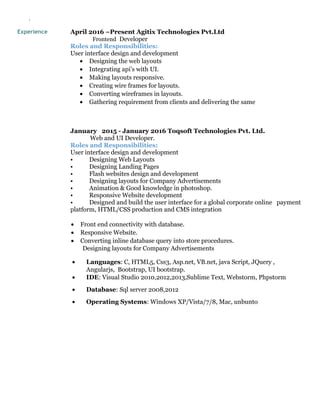 `
Experience April 2016 –Present Agitix Technologies Pvt.Ltd
Frontend Developer
Roles and Responsibilities:
User interface design and development
• Designing the web layouts
• Integrating api’s with UI.
• Making layouts responsive.
• Creating wire frames for layouts.
• Converting wireframes in layouts.
• Gathering requirement from clients and delivering the same
January 2015 - January 2016 Toqsoft Technologies Pvt. Ltd.
Web and UI Developer.
Roles and Responsibilities:
User interface design and development
• Designing Web Layouts
• Designing Landing Pages
• Flash websites design and development
• Designing layouts for Company Advertisements
• Animation & Good knowledge in photoshop.
• Responsive Website development
• Designed and build the user interface for a global corporate online payment
platform, HTML/CSS production and CMS integration
• Front end connectivity with database.
• Responsive Website.
• Converting inline database query into store procedures.
Designing layouts for Company Advertisements
• Languages: C, HTML5, Css3, Asp.net, VB.net, java Script, JQuery ,
Angularjs, Bootstrap, UI bootstrap.
• IDE: Visual Studio 2010,2012,2013,Sublime Text, Webstorm, Phpstorm
• Database: Sql server 2008,2012
• Operating Systems: Windows XP/Vista/7/8, Mac, unbunto
 