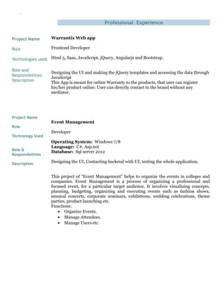 `
Project Name
Role
Technologies used
Role and
Responsibilities
Description
Project Name
Role
Technology Used
Role &
Responsibilities
Description
Professional Experience
Warrantix Web app
Frontend Developer
Html 5, Saas, JavaScript, jQuery, Angularjs and Bootstrap.
Designing the UI and making the jQuery templates and accessing the data through
JavaScript
This App is meant for online Warranty to the products, that user can register
his/her product online. User can directly contact to the brand without any
mediator.
Event Management
Developer
Operating System: Windows 7/8
Language: C#, Asp.net
Database: Sql server 2012
Designing the UI, Contacting backend with UI, testing the whole application.
This project of “Event Management” helps to organize the events in colleges and
companies. Event Management is a process of organizing a professional and
focused event, for a particular target audience. It involves visualizing concepts,
planning, budgeting, organizing and executing events such as fashion shows,
musical concerts, corporate seminars, exhibitions, wedding celebrations, theme
parties, product launching etc.
Functions:
• Organize Events.
• Manage Attendees.
• Manage Users etc.
 