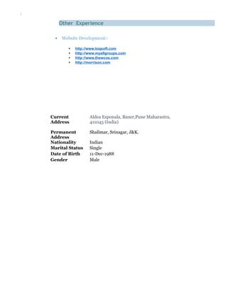 `
Other Experience
• Website Development:-
 http://www.toqsoft.com
 http://www.myallgroups.com
 http://www.thewcos.com
 http://morrison.com
Current
Address
Aldea Esponala, Baner,Pune Maharastra,
411045 (India)
Permanent
Address
Shalimar, Srinagar, J&K.
Nationality Indian
Marital Status Single
Date of Birth 11-Dec-1988
Gender Male
 