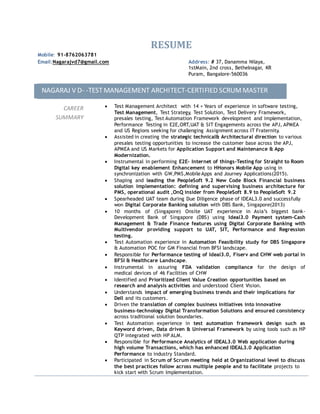 RESUME
Mobile: 91-8762063781
Email:Nagarajvd7@gmail.com Address: # 37, Danamma Nilaya,
1stMain, 2nd cross, Bethelnagar, KR
Puram, Bangalore-560036
NAGARAJ V D- -TESTMANAGEMENT ARCHITECT-CERTIFIED SCRUMMASTER
CAREER
SUMMARY
 Test Management Architect with 14 + Years of experience in software testing,
Test Management, Test Strategy, Test Solution, Test Delivery Framework,
presales testing, Test Automation Framework development and implementation,
Performance Testing in E2E,ORT,UAT & SIT Engagements across the APJ, APMEA
and US Regions seeking for challenging Assignment across IT Fraternity.
 Assisted in creating the strategic technical& Architectural direction to various
presales testing opportunities to increase the customer base across the APJ,
APMEA and US Markets for Application Support and Maintenance & App
Modernization.
 Instrumental in performing E2E- Internet of things-Testing for Straight to Room
Digital key enablement Enhancement to HHonors Mobile App using in
synchronization with GW,PMS,MobileApps and Journey Applications(2015).
 Shaping and leading the PeopleSoft 9.2 New Code Block Financial business
solution implementation: defining and supervising business architecture for
PMS, operational audit ,OnQ insider from PeopleSoft 8.9 to PeopleSoft 9.2
 Spearheaded UAT team during Due Diligence phase of IDEAL3.0 and successfully
won Digital Corporate Banking solution with DBS Bank, Singapore(2013)
 10 months of (Singapore) Onsite UAT experience in Asia’s biggest bank-
Development Bank of Singapore (DBS) using Ideal3.0 Payment system-Cash
Management & Trade Finance features using Digital Corporate Banking with
Multivendor providing support to UAT, SIT, Performance and Regression
testing.
 Test Automation experience in Automation Feasibility study for DBS Singapore
& Automation POC for GM Financial from BFSI landscape.
 Responsible for Performance testing of Ideal3.0, Fiserv and CHW web portal in
BFSI & Healthcare Landscape.
 Instrumental in assuring FDA validation compliance for the design of
medical devices of 46 Facilities of CHW
 Identified and Prioritized Client Value Creation opportunities based on
research and analysis activities and understood Client Vision.
 Understands impact of emerging business trends and their implications for
Dell and its customers.
 Driven the translation of complex business initiatives into innovative
business-technology Digital Transformation Solutions and ensured consistency
across traditional solution boundaries.
 Test Automation experience in test automation framework design such as
Keyword driven, Data driven & Universal Framework by using tools such as HP
QTP integrated with HP ALM.
 Responsible for Performance Analytics of IDEAL3.0 Web application during
high volume Transactions, which has enhanced IDEAL3.0 Application
Performance to industry Standard.
 Participated in Scrum of Scrum meeting held at Organizational level to discuss
the best practices follow across multiple people and to facilitate projects to
kick start with Scrum Implementation.
 