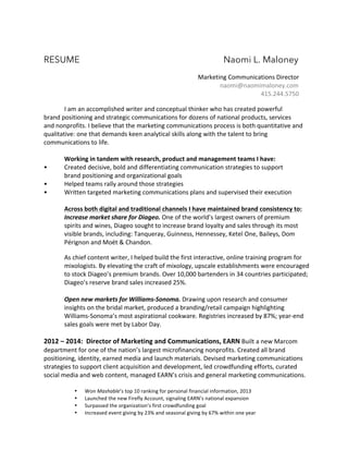 RESUME Naomi L. Maloney 
Marketing 
Communications 
Director 
naomi@naomimaloney.com 
415.244.5750 
I 
am 
an 
accomplished 
writer 
and 
conceptual 
thinker 
who 
has 
created 
powerful 
brand 
positioning 
and 
strategic 
communications 
for 
dozens 
of 
national 
products, 
services 
and 
nonprofits. 
I 
believe 
that 
the 
marketing 
communications 
process 
is 
both 
quantitative 
and 
qualitative: 
one 
that 
demands 
keen 
analytical 
skills 
along 
with 
the 
talent 
to 
bring 
communications 
to 
life. 
Working 
in 
tandem 
with 
research, 
product 
and 
management 
teams 
I 
have: 
• Created 
decisive, 
bold 
and 
differentiating 
communication 
strategies 
to 
support 
brand 
positioning 
and 
organizational 
goals 
• Helped 
teams 
rally 
around 
those 
strategies 
• Written 
targeted 
marketing 
communications 
plans 
and 
supervised 
their 
execution 
Across 
both 
digital 
and 
traditional 
channels 
I 
have 
maintained 
brand 
consistency 
to: 
Increase 
market 
share 
for 
Diageo. 
One 
of 
the 
world’s 
largest 
owners 
of 
premium 
spirits 
and 
wines, 
Diageo 
sought 
to 
increase 
brand 
loyalty 
and 
sales 
through 
its 
most 
visible 
brands, 
including: 
Tanqueray, 
Guinness, 
Hennessey, 
Ketel 
One, 
Baileys, 
Dom 
Pérignon 
and 
Moët 
& 
Chandon. 
As 
chief 
content 
writer, 
I 
helped 
build 
the 
first 
interactive, 
online 
training 
program 
for 
mixologists. 
By 
elevating 
the 
craft 
of 
mixology, 
upscale 
establishments 
were 
encouraged 
to 
stock 
Diageo’s 
premium 
brands. 
Over 
10,000 
bartenders 
in 
34 
countries 
participated; 
Diageo’s 
reserve 
brand 
sales 
increased 
25%. 
Open 
new 
markets 
for 
Williams-­‐Sonoma. 
Drawing 
upon 
research 
and 
consumer 
insights 
on 
the 
bridal 
market, 
produced 
a 
branding/retail 
campaign 
highlighting 
Williams-­‐Sonoma’s 
most 
aspirational 
cookware. 
Registries 
increased 
by 
87%; 
year-­‐end 
sales 
goals 
were 
met 
by 
Labor 
Day. 
2012 
– 
2014: 
Director 
of 
Marketing 
and 
Communications, 
EARN 
Built 
a 
new 
Marcom 
department 
for 
one 
of 
the 
nation’s 
largest 
microfinancing 
nonprofits. 
Created 
all 
brand 
positioning, 
identity, 
earned 
media 
and 
launch 
materials. 
Devised 
marketing 
communications 
strategies 
to 
support 
client 
acquisition 
and 
development, 
led 
crowdfunding 
efforts, 
curated 
social 
media 
and 
web 
content, 
managed 
EARN’s 
crisis 
and 
general 
marketing 
communications. 
• Won 
Mashable’s 
top 
10 
ranking 
for 
personal 
financial 
information, 
2013 
• Launched 
the 
new 
Firefly 
Account, 
signaling 
EARN’s 
national 
expansion 
• Surpassed 
the 
organization’s 
first 
crowdfunding 
goal 
• Increased 
event 
giving 
by 
23% 
and 
seasonal 
giving 
by 
67% 
within 
one 
year 
 