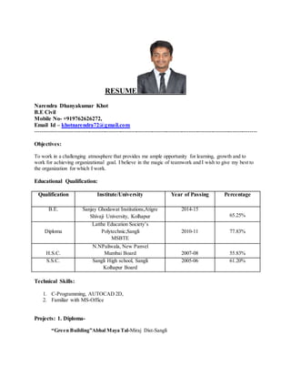 RESUME
Narendra Dhanyakumar Khot
B.E Civil
Mobile No- +919762626272,
Email Id – khotnarendra72@gmail.com
-------------------------------------------------------------------------------------------------------------------------------
Objectives:
To work in a challenging atmosphere that provides me ample opportunity for learning, growth and to
work for achieving organizational goal. I believe in the magic of teamwork and I wish to give my best to
the organization for which I work.
Educational Qualification:
Qualification Institute/University Year of Passing Percentage
B.E. Sanjay Ghodawat Institutions,Atigre
Shivaji University, Kolhapur
2014-15
65.25%
Diploma
Latthe Education Society’s
Polytechnic,Sangli
MSBTE
2010-11 77.83%
H.S.C.
N.NPaliwala, New Panvel
Mumbai Board 2007-08 55.83%
S.S.C. Sangli High school, Sangli
Kolhapur Board
2005-06 61.20%
Technical Skills:
1. C-Programming, AUTOCAD 2D,
2. Familiar with MS-Office
Projects: 1. Diploma-
“Green Building”Abhal Maya Tal-Miraj Dist-Sangli
 
