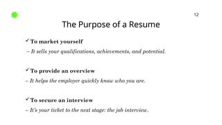 The Purpose of a Resume
12
To market yourself
– It sells your qualifications, achievements, and potential.
To provide an overview
– It helps the employer quickly know who you are.
To secure an interview
– It’s your ticket to the next stage: the job interview.
 