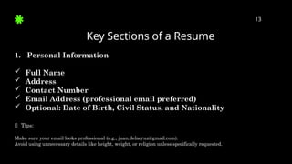 Key Sections of a Resume
13
1. Personal Information
 Full Name
 Address
 Contact Number
 Email Address (professional email preferred)
 Optional: Date of Birth, Civil Status, and Nationality
✅ Tips:
Make sure your email looks professional (e.g., juan.delacruz@gmail.com).
Avoid using unnecessary details like height, weight, or religion unless specifically requested.
 