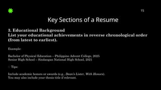 Key Sections of a Resume
15
3. Educational Background
List your educational achievements in reverse chronological order
(from latest to earliest).
Example:
Bachelor of Physical Education – Philippine Advent College, 2025
Senior High School – Sindangan National High School, 2021
✅ Tips:
Include academic honors or awards (e.g., Dean’s Lister, With Honors).
You may also include your thesis title if relevant.
 
