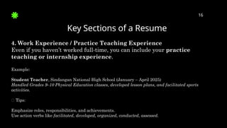 Key Sections of a Resume
16
4. Work Experience / Practice Teaching Experience
Even if you haven’t worked full-time, you can include your practice
teaching or internship experience.
Example:
Student Teacher, Sindangan National High School (January – April 2025)
Handled Grades 9–10 Physical Education classes, developed lesson plans, and facilitated sports
activities.
✅ Tips:
Emphasize roles, responsibilities, and achievements.
Use action verbs like facilitated, developed, organized, conducted, assessed.
 