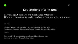 Key Sections of a Resume
17
5. Trainings, Seminars, and Workshops Attended
This is very important for teacher applicants. List your relevant trainings.
Example:
•National Seminar on Innovative Teaching Strategies, October 2024
•Webinar on Classroom Management for 21st Century Teachers, March 2024
✅ Tips:
Only include relevant ones (teaching, leadership, technology, etc.)
List them in reverse chronological order.
 