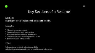 Key Sections of a Resume
18
6. Skills
Highlight both technical and soft skills.
Examples:
 Classroom management
 Lesson planning and instruction
 Microsoft Office / Google Workspace
 Communication and interpersonal skills
 Teamwork and adaptability
✅ Tips:
Be honest and realistic about your skills.
Include those that are relevant to teaching and education.
 