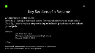 Key Sections of a Resume
19
7. Character References
Provide 2–3 people who can vouch for your character and work ethic.
Usually, these are your supervising teachers, professors, or school
principals.
Example:
Mr. Juan Dela Cruz
Principal, Sindangan National High School
Contact: 0912-345-6789
✅ Tips:
Always ask permission before listing someone as a reference.
Make sure their contact details are updated.
 