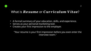 2
What is or ?
𝑹𝒆𝒔𝒖𝒎𝒆 𝑪𝒖𝒓𝒓𝒊𝒄𝒖𝒍𝒖𝒎 𝑽𝒊𝒕𝒂𝒆
• A formal summary of your education, skills, and experience.
• Serves as your personal marketing tool.
• Creates your first impression to the employer.
"Your resume is your first impression before you even enter the
interview room."
 