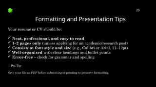 Formatting and Presentation Tips
20
Your resume or CV should be:
 Neat, professional, and easy to read
 1–2 pages only (unless applying for an academic/research post)
 Consistent font style and size (e.g., Calibri or Arial, 11–12pt)
 Well-organized with clear headings and bullet points
 Error-free – check for grammar and spelling
✅ Pro Tip:
Save your file as PDF before submitting or printing to preserve formatting.
 