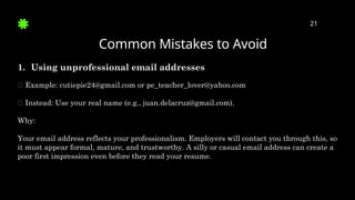 Common Mistakes to Avoid
21
1. Using unprofessional email addresses
🛑 Example: cutiepie24@gmail.com or pe_teacher_lover@yahoo.com
✅ Instead: Use your real name (e.g., juan.delacruz@gmail.com).
Why:
Your email address reflects your professionalism. Employers will contact you through this, so
it must appear formal, mature, and trustworthy. A silly or casual email address can create a
poor first impression even before they read your resume.
 
