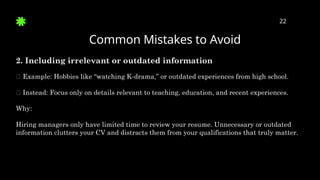 Common Mistakes to Avoid
22
2. Including irrelevant or outdated information
🛑 Example: Hobbies like “watching K-drama,” or outdated experiences from high school.
✅ Instead: Focus only on details relevant to teaching, education, and recent experiences.
Why:
Hiring managers only have limited time to review your resume. Unnecessary or outdated
information clutters your CV and distracts them from your qualifications that truly matter.
 